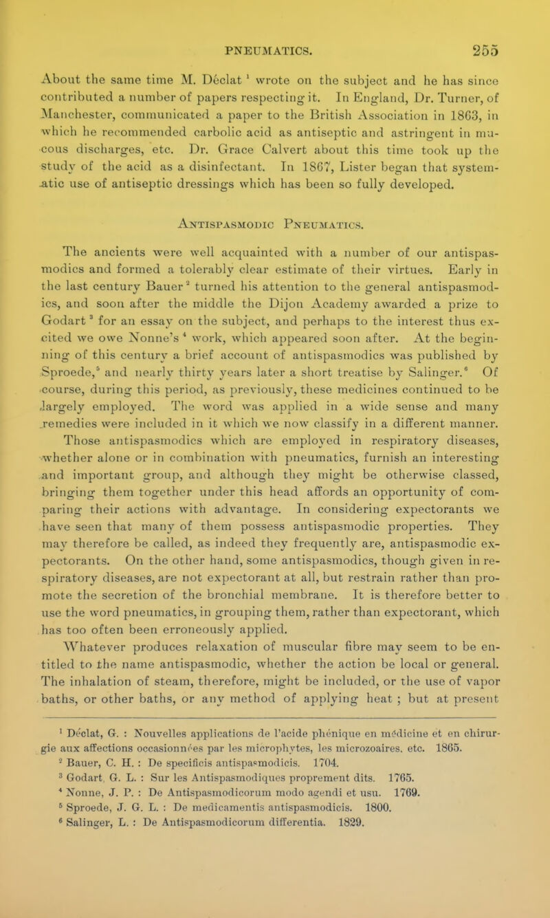 About the same time M. Declat 1 wrote on the subject and he has since contributed a number of papers respecting it. In England, Dr. Turner, of Manchester, communicated a paper to the British Association in 18G3, in which he recommended carbolic acid as antiseptic and astringent in mu- cous discharges, etc. Dr. Grace Calvert about this time took up the study of the acid as a disinfectant. In 18GT, Lister began that system- atic use of antiseptic dressings which has been so fully developed. Antispasmodic Pneumatics. The ancients were well acquainted with a number of our antispas- modics and formed a tolerably clear estimate of their virtues. Early in the last century Bauer 2 turned his attention to the general antispasmod- ics, and soon after the middle the Dijon Academy awarded a prize to Godart3 for an essay on the subject, and perhaps to the interest thus ex- cited we owe Nonne's 4 work, which appeared soon after. At the begin- ning of this century a brief account of antispasmodics was published by Sproede,s and nearly thirty years later a short treatise by Salinger.6 Of course, during this period, as previously, these medicines continued to be -largely employed. The word was applied in a wide sense and many remedies were included in it which we now classify in a different manner. Those antispasmodics which are employed in respiratory diseases, whether alone or in combination with pneumatics, furnish an interesting and important group, and although they might be otherwise classed, bringing them together under this head affords an opportunity of com- paring their actions with advantage. In considering expectorants we have seen that many of them possess antispasmodic properties. They may therefore be called, as indeed they frequently are, antispasmodic ex- pectorants. On the other hand, some antispasmodics, though given in re- spiratory diseases, are not expectorant at all, but restrain rather than pro- mote the secretion of the bronchial membrane. It is therefore better to use the word pneumatics, in grouping them, rather than expectorant, which has too often been erroneously applied. Whatever produces relaxation of muscular fibre may seem to be en- titled to the name antispasmodic, whether the action be local or general. The inhalation of steam, therefore, might be included, or the use of vapor baths, or other baths, or any method of applying heat ; but at present 1 Declat, G. : Nouvelles applications de l'acide plu'nique en medicine et en chirur- gie aux affections occasionnoes par les microphytes, les microzoaires. etc. 1865. 2 Bauer, C. H. : De specificis antispa=modicis. 1704. 3 Godart, G. L. : Sur les Antispasmodiquos proprement dits. 1765. * Nonne, J. P. : De Antispasraodicorum raodo agendi et HSU. 1769. 5 Sproede, J. G. L. : De medicamentis antispasmodicis. 1800. 6 Salinger, L. : De Antispasmodicorum differentia. 1829.