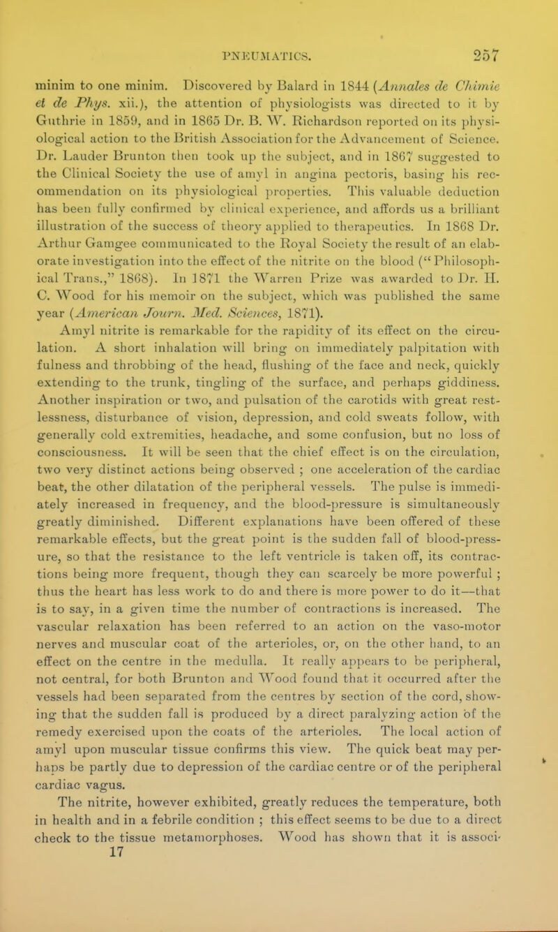 minim to one minim. Discovered by Balard in 1844 (Annales de Chimie el de Phxjs. xii.), the attention of physiologists was directed to it by Guthrie in 1859, and in 1865 Dr. B. W. Richardson reported on its physi- ological action to the British Association for the Advancement of Science. Dr. Lauder Brunton then took up the subject, and in 18G7 suggested to the Clinical Society the use of anivl in angina pectoris, basing his rec- ommendation on its physiological properties. This valuable deduction has been fully confirmed by clinical experience, and affords us a brilliant illustration of the success of theory applied to therapeutics. In 18G8 Dr. Arthur Gamgee communicated to the Royal Society the result of an elab- orate investigation into the effect of the nitrite on the blood (Philosoph- ical Trans., 18G8). In 1871 the Warren Prize was awarded to Dr. H. C. Wood for his memoir on the subject, which was published the same year (American Jbum. Med. Sciences, 1871). Amyl nitrite is remarkable for the rapidity of its effect on the circu- lation. A short inhalation will bring on immediately palpitation with fulness and throbbing of the head, flushing of the face and neck, quickly extending to the trunk, tingling of the surface, and perhaps giddiness. Another inspiration or two, and pulsation of the carotids with great rest- lessness, disturbance of vision, depression, and cold sweats follow, with generally cold extremities, headache, and some confusion, but no loss of consciousness. It will be seen that the chief effect is on the circulation, two very distinct actions being observed ; one acceleration of the cardiac beat, the other dilatation of the peripheral vessels. The pulse is immedi- ately increased in frequency, and the blood-pressure is simultaneously greatly diminished. Different explanations have been offered of these remarkable effects, but the great point is the sudden fall of blood-press- ure, so that the resistance to the left ventricle is taken off, its contrac- tions being more frequent, though they can scarcely be more powerful ; thus the heart has less work to do and there is more power to do it—that is to sav, in a driven time the number of contractions is increased. The vascular relaxation has been referred to an action on the vaso-motor nerves and muscular coat of the arterioles, or, on the other hand, to an effect on the centre in the medulla. It really appears to be peripheral, not central, for both Brunton and Wood found that it occurred after the vessels had been separated from the centres by section of the cord, show- ing that the sudden fall is produced by a direct paralyzing action of the remedy exercised upon the coats of the arterioles. The local action of amyl upon muscular tissue confirms this view. The quick beat may per- haps be partly due to depression of the cardiac centre or of the peripheral cardiac vagus. The nitrite, however exhibited, greatly reduces the temperature, both in health and in a febrile condition ; this effect seems to be due to a direct check to the tissue metamorphoses. Wood has shown that it is associ- 17