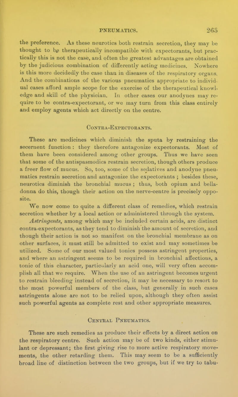 the preference. As these neurotics both restrain secretion, they may be thought to be therapeutically incompatible with expectorants, but prac- tically this is not the case, and often the greatest advantages are obtained by the judicious combination of differently acting medicines. Nowhere is this more decidedly the case than in diseases of the respiratory organs. And the combinations of the various pneumatics appropriate to individ^ ual cases afford ample scope for the exercise of the therapeutical knowl- edge and skill of the physician. In other cases our anodynes may re- quire to be contra-expectorant, or we may turn from this class entirely and employ agents which act directly on the centre. CoNTRA-ExPECTO RANTS. These are medicines which diminish the sputa by restraining the secernent function : they therefore antagonize expectorants. Most of them have been considered among other groups. Thus we have seen that some of the antispasmodics restrain secretion, though others produce a freer flow of mucus. So, too, some of the sedatives and anodyne pneu- matics restrain secretion and antagonize the expectorants ; besides these, neurotics diminish the bronchial mucus ; thus, both opium and bella- donna do this, though their action on the nerve-centre is precisely oppo- site. We now come to quite a different class of remedies, which restrain secretion whether by a local action or administered through the system. Astringents, among which may be included certain acids, are distinct contra-expectorants, as they tend to diminish the amount of secretion, and though their action is not so manifest on the bronchial membrane as on other surfaces, it must still be admitted to exist and may sometimes be utilized. Some of our most valued tonics possess astringent properties, and where an astringent seems to be required in bronchial affections, a tonic of this character, particularly an acid one, will very often accom- plish all that we require. When the use of an astringent becomes urgent to restrain bleeding instead of secretion, it may be necessary to resort to the mqst powerful members of the class, but generally in such cases astringents alone are not to be relied upon, although they often assist such powerful agents as complete rest and other appropriate measures. Central Pneumatics. These are such remedies as produce their effects by a direct action on the respiratory centre. Such action may be of two kinds, either stimu- lant or depressant; the first giving rise to more active respiratory move- ments, the other retarding them. This may seem to be a sufficiently broad line of distinction between the two groups, but if we try to tabu-