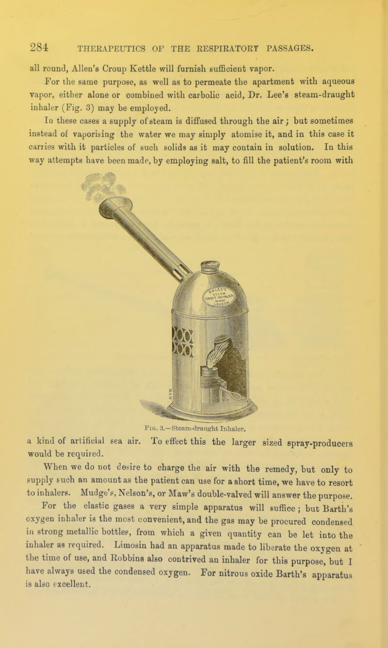 all round, Allen's Croup Kettle will furnish sufficient vapor. For the same purpose, as well as to permeate the apartment with aqueous vapor, either alone or combined with carbolic acid, Dr. Lee's steam-draught inhaler (Fig. 3) may be employed. In these cases a supply of steam is diffused, through the air; but sometimes instead of vaporising the water we may simply atomise it, and in this case it carries with it particles of such solids as it may contain in solution. In this way attempts have been made, by employing salt, to fill the patient's room with Fig. 3.— Steam-draught Inhaler. a kind of artificial sea air. To effect this the larger sized Bpray-producei s would be required. When we do not desire to charge the air with the remedy, but only to supply such an amount as the patient can use for a short time, we have to resort to inhalers. Mudge'e, Nelson's, or Maw's double-valved will answer the purpose. For the elastic gases a very simple apparatus will suffice ; but Barth's oxygen inhaler is the most convenient, and the gas may be procured condensed in strong metallic bottles, from which a given quantity can be let into the inhaler as required. Limosin had an apparatus made to liberate the oxygen at the time of use, and Robbins also contrived an inhaler for this purpose, but I have always used the condensed oxygen. For nitrous oxide Barth's apparatus is also excellent.