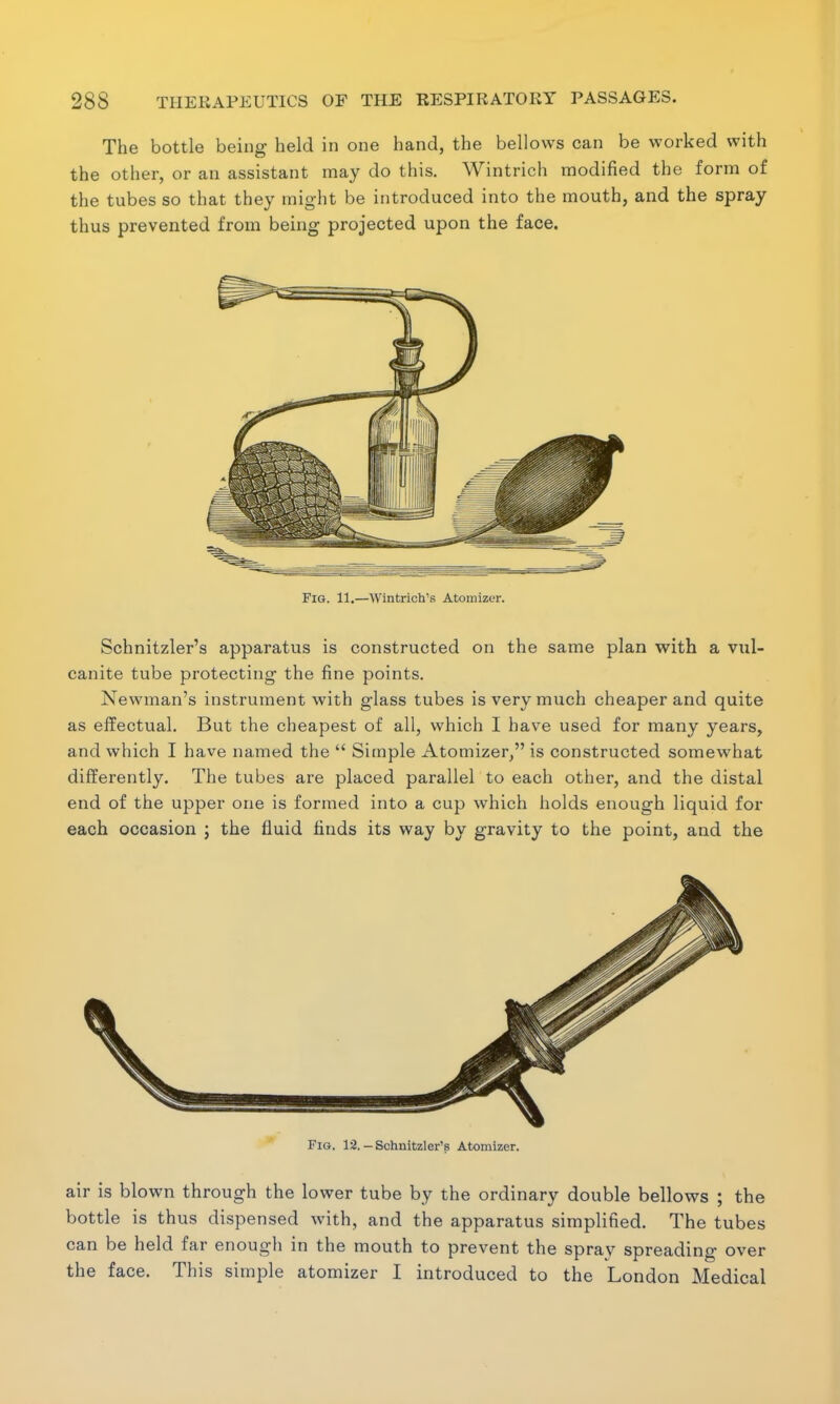 The bottle being held in one hand, the bellows can be worked with the other, or an assistant may do this. Wintrich modified the form of the tubes so that they might be introduced into the mouth, and the spray thus prevented from being projected upon the face. Fig. 11.—Wintrich's Atomizer. Schnitzler's apparatus is constructed on the same plan with a vul- canite tube protecting the fine points. Newman's instrument with glass tubes is very much cheaper and quite as effectual. But the cheapest of all, which I have used for many years, and which I have named the  Simple Atomizer, is constructed somewhat differently. The tubes are placed parallel to each other, and the distal end of the upper one is formed into a cup which holds enough liquid for each occasion j the fluid finds its way by gravity to the point, and the Fig. 12. - Schnitzler's Atomizer. air is blown through the lower tube by the ordinary double bellows ; the bottle is thus dispensed with, and the apparatus simplified. The tubes can be held far enough in the mouth to prevent the spray spreading over the face. This simple atomizer I introduced to the London Medical