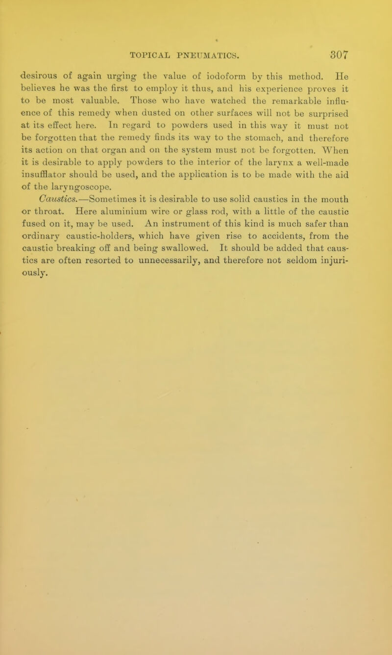 desirous of again urging the value of iodoform by this method. He believes he was the first to employ it thus, and his experience proves it to be most valuable. Those who have watched the remarkable influ- ence of this remedy when dusted on other surfaces will not be surprised at its effect here. In regard to powders used in this way it must not be forgotten that the remedy finds its way to the stomach, and therefore its action on that organ and on the system must not be forgotten. When it is desirable to apply powders to the interior of the larynx a well-made insufflator should be used, and the application is to be made with the aid of the laryngoscope. Caustics.—Sometimes it is desirable to use solid caustics in the mouth or throat. Here aluminium wire or glass rod, with a little of the caustic fused on it, mav be used. An instrument of this kind is much safer than ordinary caustic-holders, which have given rise to accidents, from the caustic breaking off and being; swallowed. It should be added that caus- es o tics are often resorted to unnecessarily, and therefore not seldom injuri- ously.