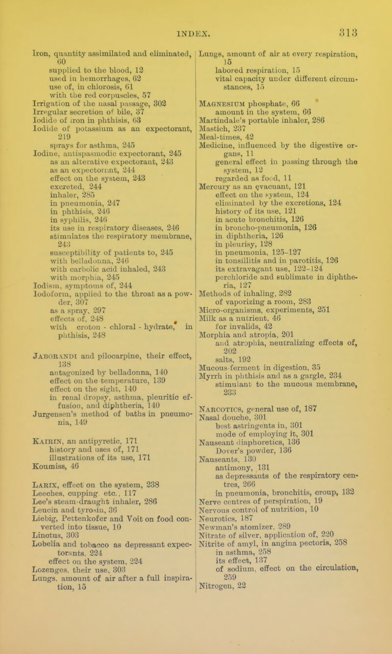 Iron, quantity assimilated and eliminated, (>0 supplied to the blood, 12 used in hemorrhages. G2 use of, iu chlorosis, 01 with the red corpuscles, 57 Irrigation of ihe nasal passage, 302 Irregular secretion of bile, 37 Iodide of iron in phthisis, 03 Iodide of potassium as an expectorant, 219 sprays for asthma, 245 Iodine, antispasmodic expectorant, 245 as an alterative expectorant, 243 as an expectorant, 244 effect on the system, 243 excreted, 244 inhaler, 285 in pneumonia, 247 in phthisis, 246 in syphilis, 246 its use in respiratory diseases, 246 stimulates the respiratory membrane, 243 susceptibility of patients to, 245 with belladonna, 246 with carbolic acid inhaled, 243 with morphia, 245 Iodism. symptoms of, 244 Iodoform, applied to the throat as a pow- der, 307 as a spray, 297 effects of, 248 g with croton - chloral - hydrate, in phthisis, 248 Jabokvndi and pilocarpine, their effect, 138 antagonized by belladonna, 140 effect on the temperature, 139 effect on the sight, 140 in renal dropsy, asthma, pleuritic ef- fusion, and diphtheria, 140 Jurgensen's method of baths in pneumo- nia, 149 Kairin. an antipyretic, 171 history and uses of, 171 illustrations of its use, 171 Koumiss, 16 Larix, effect on the system, 238 Leeches, cupping etc.. 117 Lee's steam draught inhaler, 286 Leucin and tyro-du, 36 Liebig, Pettenkofer and Voit on food con- verted into tissue, 10 Linotus, 303 Lobelia and tobacco as depressant expec- torants. 224 effect on the system, 224 Lozenges, their use, 803 Lungs, amount of air after a full inspira- tion, 15 Lungs, amount of air at every respiration, 15 labored respiration, 15 vital capacity under different circum- stances, 15 Magnesium phosphate, 66 amount in the system, 66 Maitindale's portable inhaler, 286 Mastioh, 2:;? Meal-times, 42 Medicine, influenced by the digestive or- gans, 11 general effect in passing through the system, 12 regarded as food, 11 Mercury as an evacuant, 121 effect on the system, 124 eliminated by the excretions, 124 history of its use, 121 in acute bronchitis, 126 in broncho-pneumonia, 126 in diphtheria, 126 in pleurisy, 128 in pneumonia, 125-127 in tonsillitis and in parotitis, 126 its extravagant use, 122-124 perchloride and sublimate in diphthe- ria, 127 Methods of inhaling, 282 of vaporizing a room, 283 Micro-organisms, experiments, 251 Milk as a nutrient, 46 for invalids, 42 Morphia and atropia, 201 aud atrophia, neutralizing effects of, 202 salts, 192 Mucous-ferment in digestion, 35 Myrrh in phthisis and as a gargle, 234 stimulant to the mucous membrane, 233 Narcotics, general use of, 187 Nasal douche, 301 best astringents in, 301 mode of employing it, 301 Nauseant diaphoretics, 136 Dover's powder, 136 Nauseants, 130 antimony, 131 as depressants of the respiratory cen- tres, 266, in pneumonia, bronchitis, croup, 132 Nerve centres of perspiration. 19 Nervous control of nutrition, 10 Neurotics, 187 Newman's atomizer. 289 Nitrate of silver, application of, 220 Nitrite of amyl, in angina pectoris, 258 in asthma, 258 its effect, 137 of sodium, effect on the circulation, 259 Nitrogen, 22