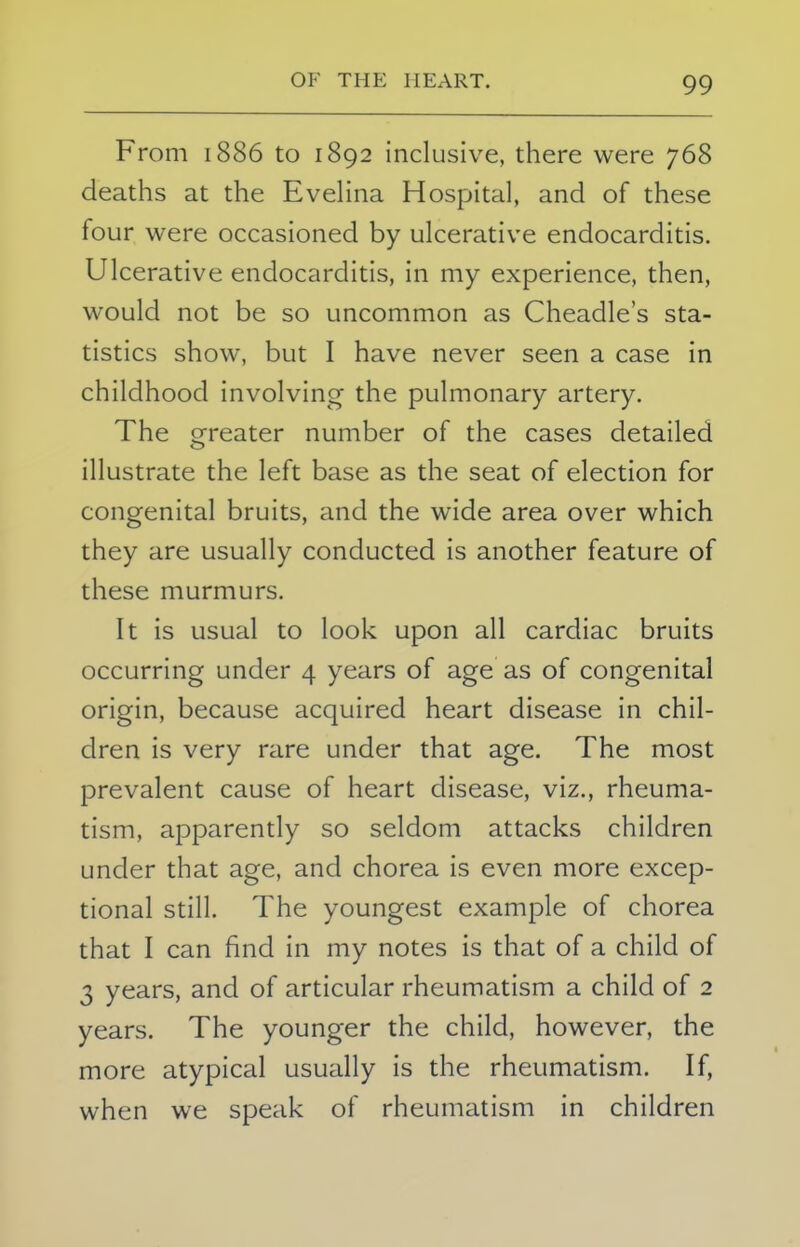 From 1886 to 1892 inclusive, there were 768 deaths at the Evelina Hospital, and of these four were occasioned by ulcerative endocarditis. Ulcerative endocarditis, in my experience, then, would not be so uncommon as Cheadle's sta- tistics show, but I have never seen a case in childhood involving the pulmonary artery. The greater number of the cases detailed o illustrate the left base as the seat of election for congenital bruits, and the wide area over which they are usually conducted is another feature of these murmurs. It is usual to look upon all cardiac bruits occurring under 4 years of age as of congenital origin, because acquired heart disease in chil- dren is very rare under that age. The most prevalent cause of heart disease, viz., rheuma- tism, apparently so seldom attacks children under that age, and chorea is even more excep- tional still. The youngest example of chorea that I can find in my notes is that of a child of 3 years, and of articular rheumatism a child of 2 years. The younger the child, however, the more atypical usually is the rheumatism. If, when we speak of rheumatism in children