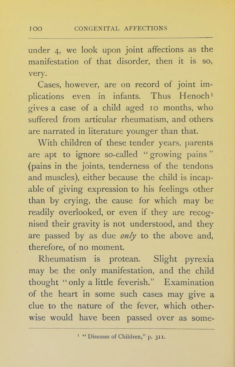 under 4, we look upon joint affections as the manifestation of that disorder, then it is so, very. Cases, however, are on record of joint im- plications even in infants. Thus Henoch1 oives a case of a child aoed 10 months, who suffered from articular rheumatism, and others are narrated in literature younger than that. With children of these tender years, parents are apt to ignore so-called  growing pains  (pains in the joints, tenderness of the tendons and muscles), either because the child is incap- able of giving expression to his feelings other than by crying, the cause for which may be readily overlooked, or even if they are recog- nised their gravity is not understood, and they are passed by as due only to the above and, therefore, of no moment. Rheumatism is protean. Slight pyrexia may be the only manifestation, and the child thought only a little feverish. Examination of the heart in some such cases may give a clue to the nature of the fever, which other- wise would have been passed over as some- 1  Diseases of Children, p. 311.
