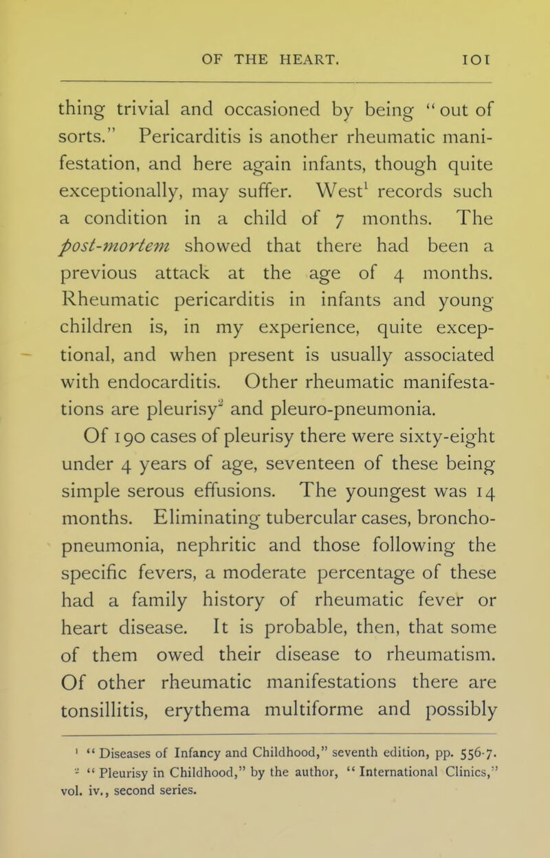 thing trivial and occasioned by being out of sorts. Pericarditis is another rheumatic mani- festation, and here again infants, though quite exceptionally, may suffer. West1 records such a condition in a child of 7 months. The post-mortem showed that there had been a previous attack at the age of 4 months. Rheumatic pericarditis in infants and young- children is, in my experience, quite excep- tional, and when present is usually associated with endocarditis. Other rheumatic manifesta- tions are pleurisy' and pleuro-pneumonia. Of 190 cases of pleurisy there were sixty-eight under 4 years of age, seventeen of these being simple serous effusions. The youngest was 14 months. Eliminating tubercular cases, broncho- pneumonia, nephritic and those following the specific fevers, a moderate percentage of these had a family history of rheumatic fever or heart disease. It is probable, then, that some of them owed their disease to rheumatism. Of other rheumatic manifestations there are tonsillitis, erythema multiforme and possibly ' Diseases of Infancy and Childhood, seventh edition, pp. 5567. - Pleurisy in Childhood, by the author, International Clinics, vol. iv., second series.