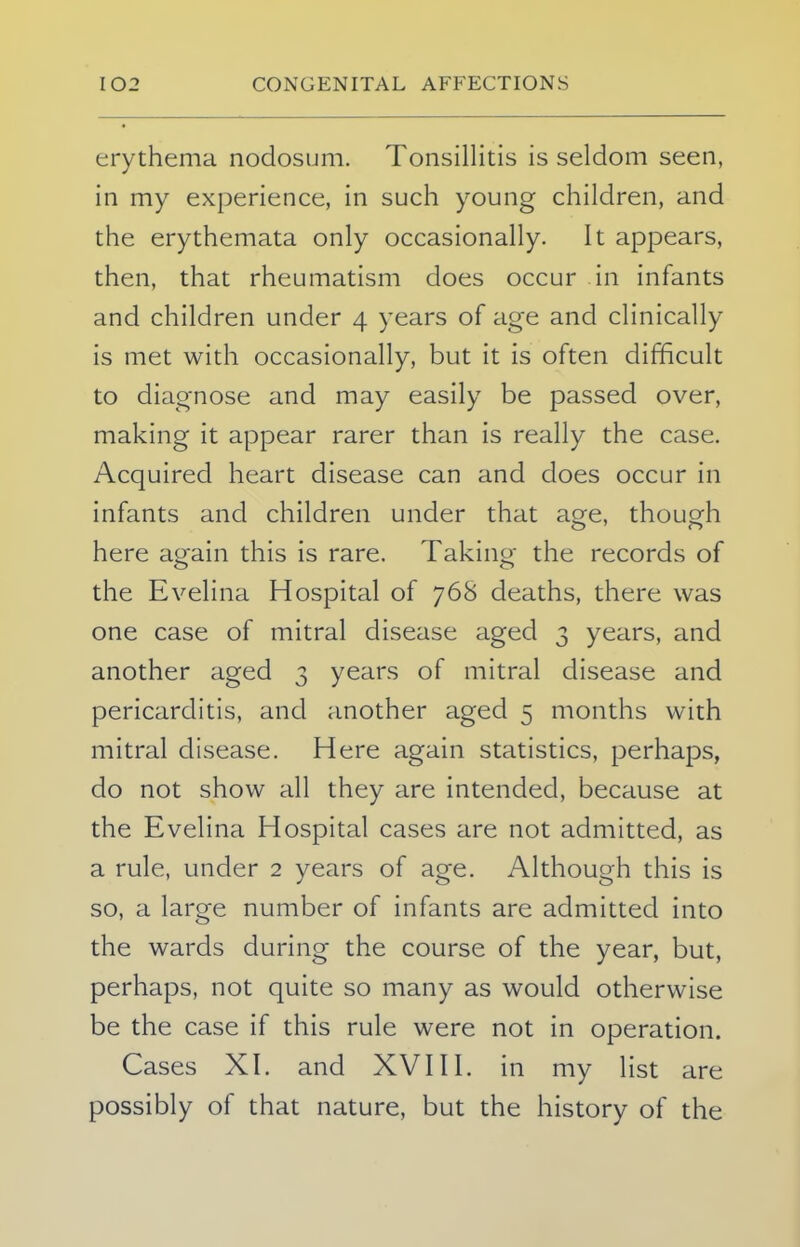 erythema nodosum. Tonsillitis is seldom seen, in my experience, in such young children, and the erythemata only occasionally. It appears, then, that rheumatism does occur in infants and children under 4 years of age and clinically is met with occasionally, but it is often difficult to diagnose and may easily be passed over, making it appear rarer than is really the case. Acquired heart disease can and does occur in infants and children under that age, though here a«ain this is rare. Taking- the records of the Evelina Hospital of 768 deaths, there was one case of mitral disease aged 3 years, and another aged 3 years of mitral disease and pericarditis, and another aged 5 months with mitral disease. Here again statistics, perhaps, do not show all they are intended, because at the Evelina Hospital cases are not admitted, as a rule, under 2 years of age. Although this is so, a large number of infants are admitted into the wards during the course of the year, but, perhaps, not quite so many as would otherwise be the case if this rule were not in operation. Cases XI. and XVIII. in my list are possibly of that nature, but the history of the