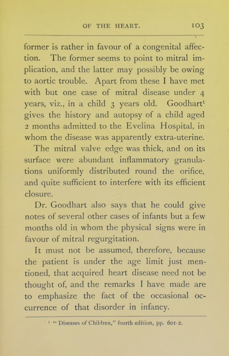 former is rather in favour of a congenital affec- tion. The former seems to point to mitral im- plication, and the latter may possibly be owing to aortic trouble. Apart from these I have met with but one case of mitral disease under 4 years, viz., in a child 3 years old. Goodhart1 gives the history and autopsy of a child aged 2 months admitted to the Evelina Hospital, in whom the disease was apparently extra-uterine. The mitral valve edge was thick, and on its surface were abundant inflammatory granula- tions uniformly distributed round the orifice, and quite sufficient to interfere with its efficient closure. Dr. Goodhart also says that he could give notes of several other cases of infants but a few months old in whom the physical signs were in favour of mitral regurgitation. It must not be assumed, therefore, because the patient is under the age limit just men- tioned, that acquired heart disease need not be thought of, and the remarks I have made are to emphasize the fact of the occasional oc- currence of that disorder in infancy. Diseases of Children, fourth edition, pp. 601-2.