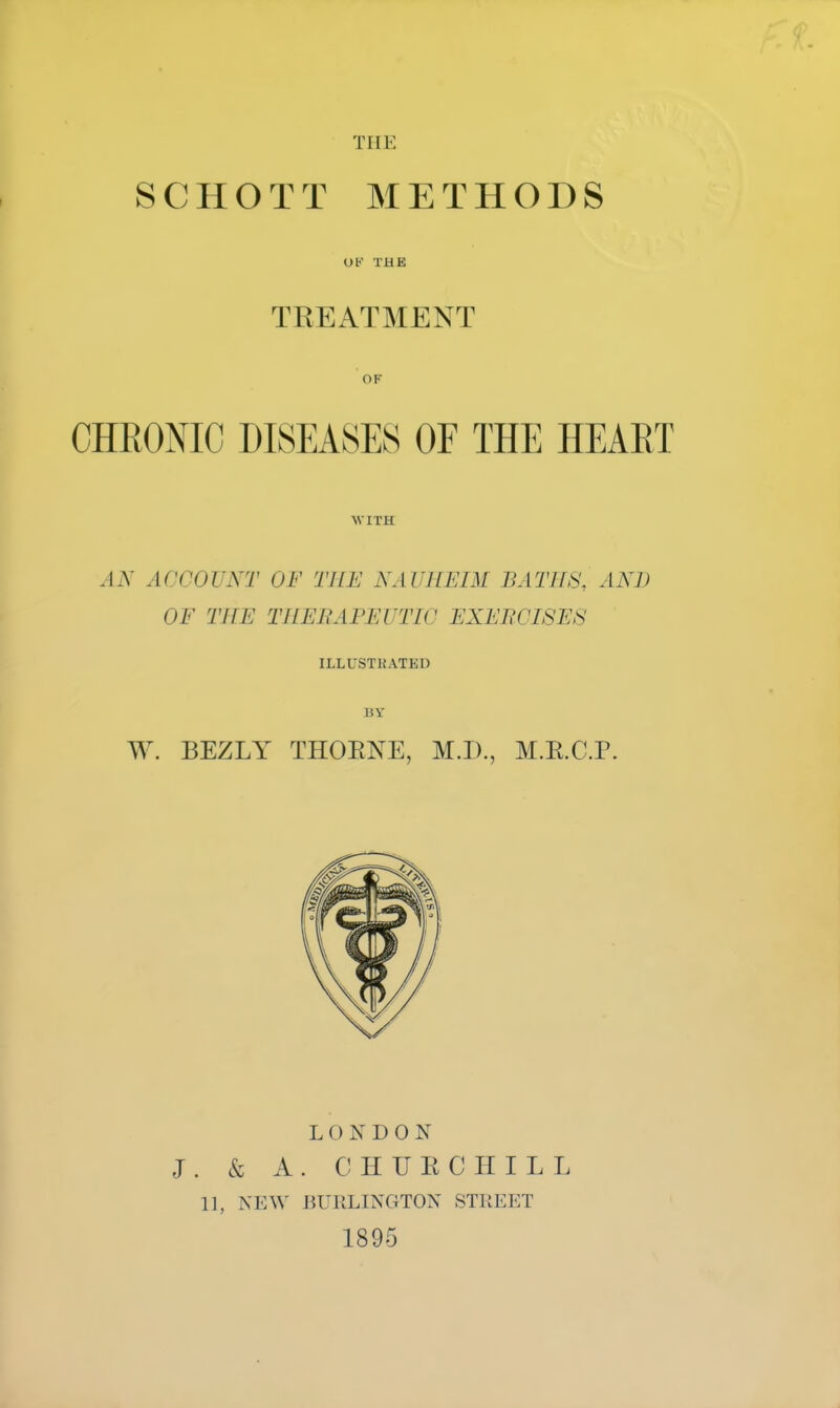 the SCHOTT METHODS UK THE TREATMENT OF CHRONIC DISEASES OF THE HEART WITH AN ACCOUNT OF THE NAUSEIM BATHS, AND OF THE THERAPEUTIC EXERCISES ILLUSTHATED BY W. BEZLY THOENE, M.D., M.E.C.P. LONDON J. & A. CHUECHILL 11, NEW BURLINGTON STREET 1895