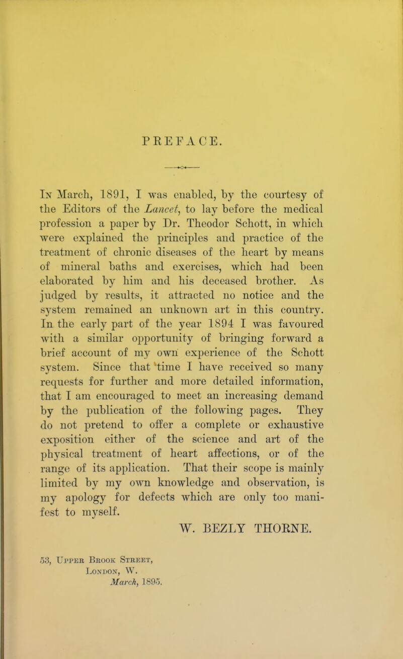 PREFACE. In March, 1891, I was enabled, by the courtesy of the Editors of the Lancet, to lay before the medical profession a paper by Dr. Theodor Schott, in which were explained the principles and practice of the treatment of chronic diseases of the heart by means of mineral baths and exercises, which had been elaborated by him and his deceased brother. As judged by results, it attracted no notice and the system remained an unknown art in this country. In the early part of the year 1894 I was favoured with a similar opportunity of bringing forward a brief account of my own experience of the Schott system. Since that time I have received so many requests for further and more detailed information, that I am encouraged to meet an increasing demand by the publication of the following pages. They do not pretend to offer a complete or exhaustive exposition either of the science and art of the physical treatment of heart affections, or of the range of its application. That their scope is mainly limited by my own knowledge and observation, is my apology for defects which are only too mani- fest to myself. W. BEZLY THORNE. 53, Upper Brook Street, Londox, W. March, 189-j.
