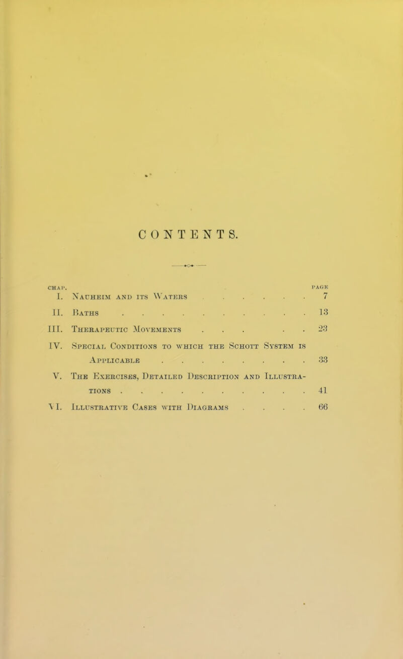 CONTENTS. »o» CHA1'. PASS [. Xauheim and its Waters ..... 7 II. Baths 13 III. Therapeutic Movements ... 23 IV. Special Conditions to which the Schott System is Applicable 33 V. The Exercises, Detailed Description and Illustra- tions 41 \ 1. Illustrative Cases with Diagrams .... 66