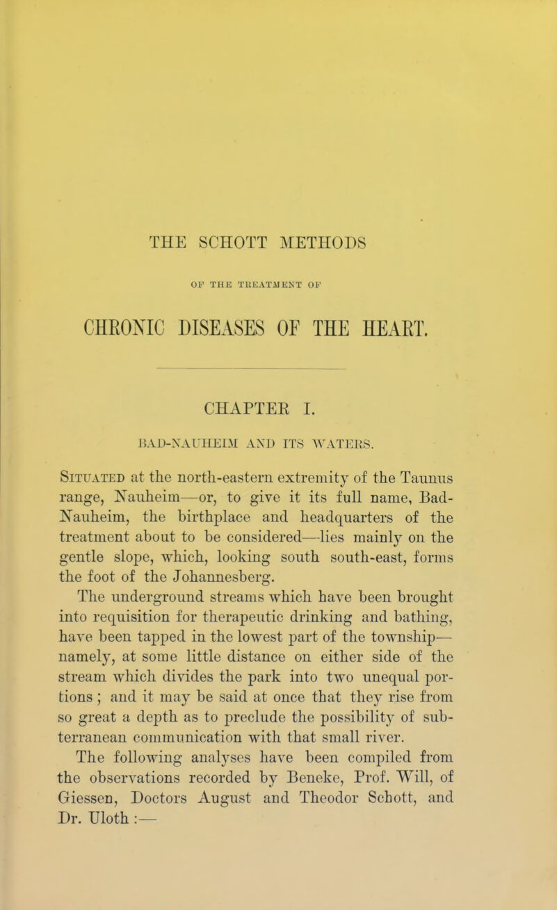 THE SCHOTT METHODS OF THE TREATMENT OK CHRONIC DISEASES OF THE HEART. CHAPTER I. BAD-NAUHEIM AXJ) ITS WATERS. Situated at the north-eastern extremity of the Taunns range, Nauheim—or, to give it its full name, Bad- Nauheim, the birthplace and headquarters of the treatment about to be considered—lies mainly on the gentle slope, which, looking south south-east, forms the foot of the Johannesberg. The underground streams which have been brought into requisition for therapeutic drinking and bathing, have been tapped in the lowest part of the township— namely, at some little distance on either side of the stream which divides the park into two unequal por- tions ; and it may be said at once that they rise from so great a depth as to preclude the possibility of sub- terranean communication with that small river. The following analyses have been compiled from the observations recorded by Beneke, Prof. Will, of GiesseD, Doctors August and Theodor Schott, and Dr. Uloth :—