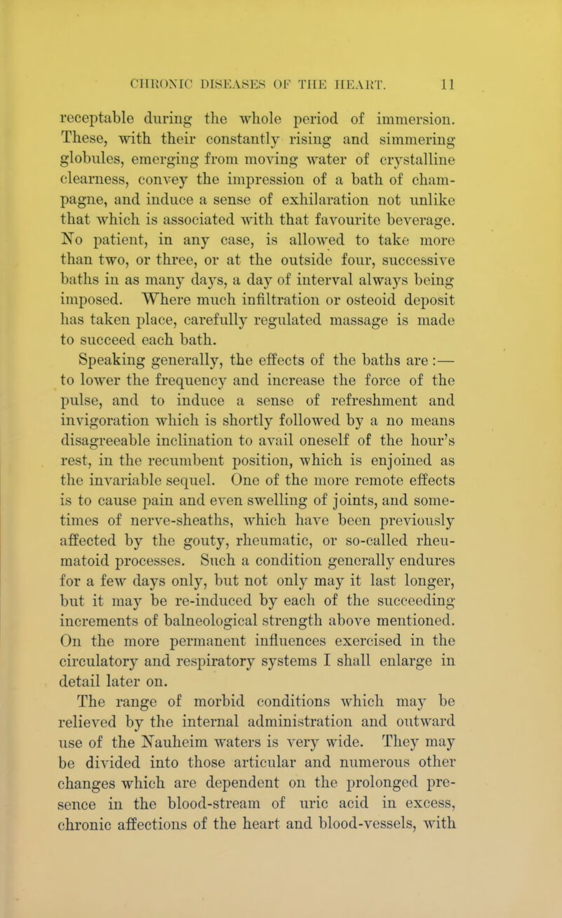 rcceptable during the whole period of immersion. These, with their constantly rising and simmering globules, emerging from moving water of crystalline clearness, convey the impression of a bath of cham- pagne, and induce a sense of exhilaration not unlike that which is associated with that favourite beverage. No patient, in any case, is allowed to take more than two, or three, or at the outside four, successive baths in as many days, a day of interval always being imposed. Where much infiltration or osteoid deposit has taken place, carefully regulated massage is made to succeed each bath. Speaking generally, the effects of the baths are :— to lower the frequency and increase the force of the pulse, and to induce a sense of refreshment and invigoration which is shortly followed by a no means disagreeable inclination to avail oneself of the hour's rest, in the recumbent position, which is enjoined as the invariable sequel. One of the more remote effects is to cause pain and even swelling of joints, and some- times of nerve-sheaths, which have been previously affected by the gouty, rheumatic, or so-called rheu- matoid processes. Such a condition generally endures for a few days only, but not only may it last longer, but it may be re-induced by each of the succeeding increments of balneological strength above mentioned. On the more permanent influences exercised in the circulatory and respiratory systems I shall enlarge in detail later on. The range of morbid conditions which may be relieved by the internal administration and outward use of the Nauheim waters is very wide. They may be divided into those articular and numerous other changes which are dependent on the prolonged pre- sence in the blood-stream of uric acid in excess, chronic affections of the heart and blood-vessels, with