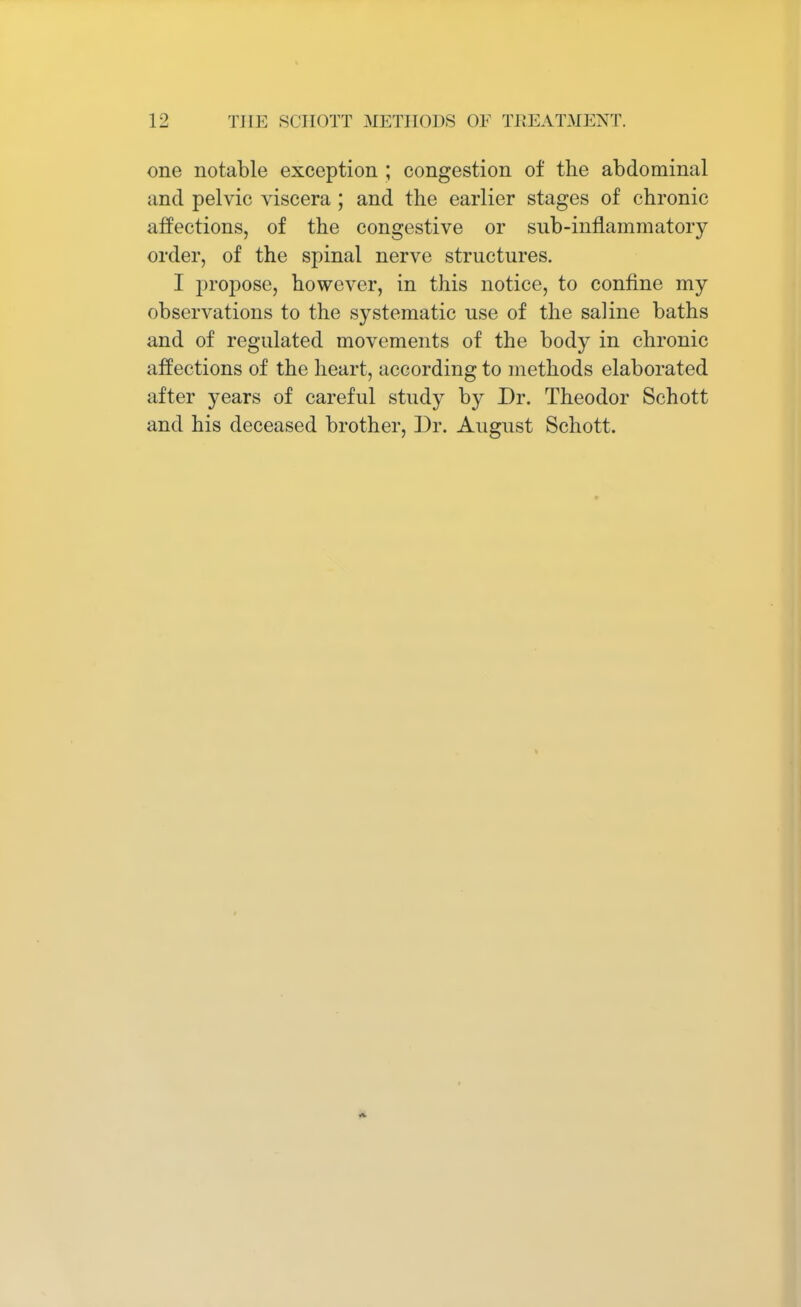 one notable exception ; congestion of the abdominal and pelvic viscera ; and the earlier stages of chronic affections, of the congestive or sub-inflammatory order, of the spinal nerve structures. I propose, however, in this notice, to confine my observations to the systematic use of the saline baths and of regulated movements of the body in chronic affections of the heart, according to methods elaborated after years of careful study by Dr. Theodor Schott and his deceased brother, Dr. August Schott.