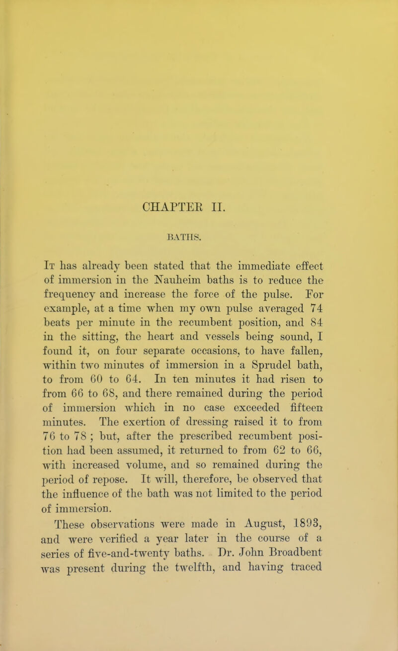 CHAPTER II. BATHS. It has already been stated that the immediate effect of immersion in the Nauheim baths is to reduce the frequency and increase the force of the pulse. For example, at a time when my own pulse averaged 74 beats per minute in the recumbent position, and 84 in the sitting, the heart and vessels being sound, I found it, on four separate occasions, to have fallen,, within two minutes of immersion in a Sprudel bath, to from 60 to 64. In ten minutes it had risen to from 66 to 68, and there remained during the period of immersion which in no case exceeded fifteen minutes. The exertion of dressing raised it to from 76 to 78 ; but, after the prescribed recumbent posi- tion had been assumed, it returned to from 62 to 66, with increased volume, and so remained during the period of repose. It will, therefore, be observed that the influence of the bath was not limited to the period of immersion. These observations were made in August, 1893, and were verified a year later in the course of a series of five-and-twenty baths. Dr. John Broadbent was present during the twelfth, and having traced