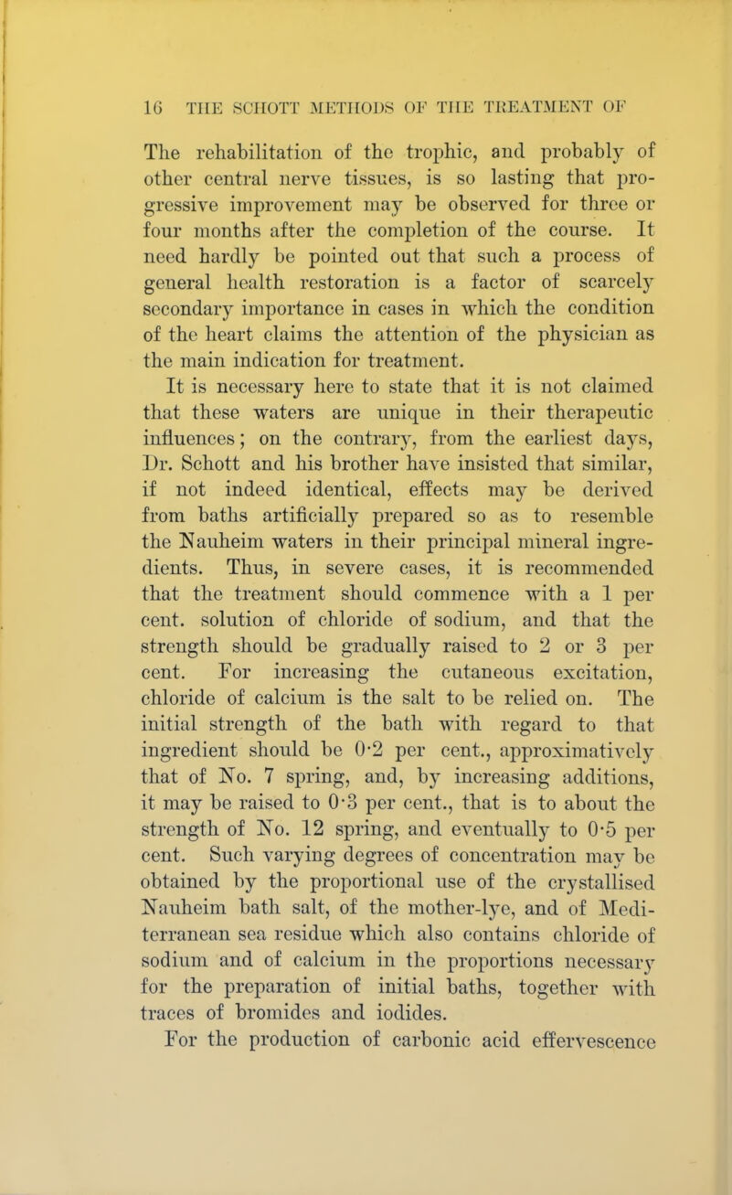 The rehabilitation of the trophic, and probably of other central nerve tissues, is so lasting that pro- gressive improvement may be observed for three or four months after the completion of the course. It need hardly be pointed out that such a process of general health restoration is a factor of scarcely secondary importance in cases in which the condition of the heart claims the attention of the physician as the main indication for treatment. It is necessary here to state that it is not claimed that these waters are unique in their therapeutic influences; on the contrary, from the earliest days, Dr. Schott and his brother have insisted that similar, if not indeed identical, effects may be derived from baths artificially prepared so as to resemble the Nauheim waters in their principal mineral ingre- dients. Thus, in severe cases, it is recommended that the treatment should commence with a 1 per cent, solution of chloride of sodium, and that the strength should be gradually raised to 2 or 3 per cent. For increasing the cutaneous excitation, chloride of calcium is the salt to be relied on. The initial strength of the bath with regard to that ingredient should be 0*2 per cent., approximatively that of No. 7 spring, and, by increasing additions, it may be raised to 0*3 per cent., that is to about the strength of No. 12 spring, and eventually to 0*5 per cent. Such varying degrees of concentration may be obtained by the proportional use of the crystallised Nauheim bath salt, of the mother-lye, and of Medi- terranean sea residue which also contains chloride of sodium and of calcium in the proportions necessary for the preparation of initial baths, together with traces of bromides and iodides. For the production of carbonic acid effervescence