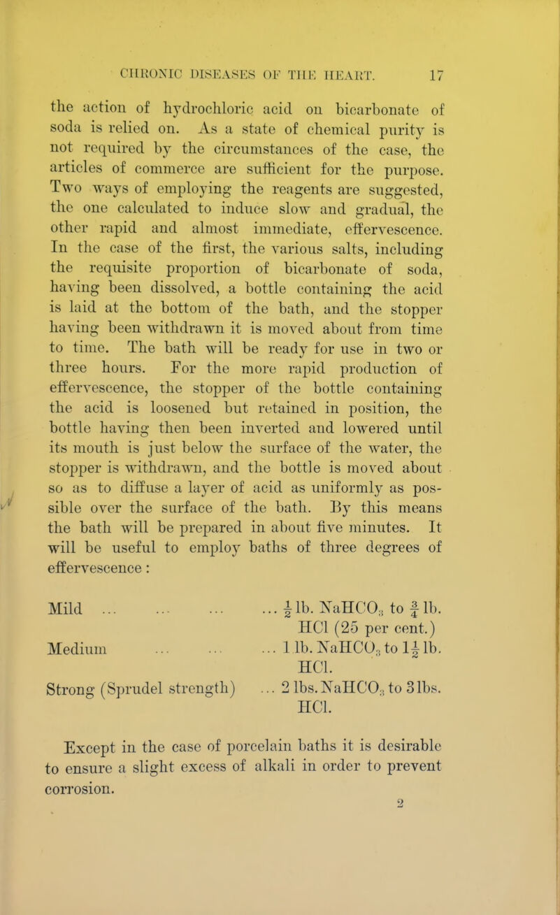the action of hydrochloric acid on bicarbonate of soda is relied on. As a state of chemical purity is not required by the circumstances of the case, the articles of commerce are sufficient for the purpose. Two ways of employing the reagents are suggested, the one calculated to induce slow and gradual, the other rapid and almost immediate, effervescence. In the case of the first, the various salts, including the requisite proportion of bicarbonate of soda, having been dissolved, a bottle containing the acid is laid at the bottom of the bath, and the stopper having been withdrawn it is moved about from time to time. The bath will be ready for use in two or three hours. For the more rapid production of effervescence, the stopper of the bottle containing the acid is loosened but retained in position, the bottle having then been inverted and lowered until its mouth is just below the surface of the water, the stopper is withdrawn, and the bottle is moved about so as to diffuse a layer of acid as uniformly as pos- sible over the surface of the bath. By this means the bath will be prepared in about five minutes. It will be useful to employ baths of three degrees of effervescence: Mild \ lb. NaHCO, to f lb. ' HC1 (25 per cent.) Medium 1 lb. JSTaHCO, to \\lb. HC1. Strong (Sprudel strength) ... 2 lbs.JSTaHCO,to 31bs. HOI. Except in the case of porcelain baths it is desirable to ensure a slight excess of alkali in order to prevent corrosion.