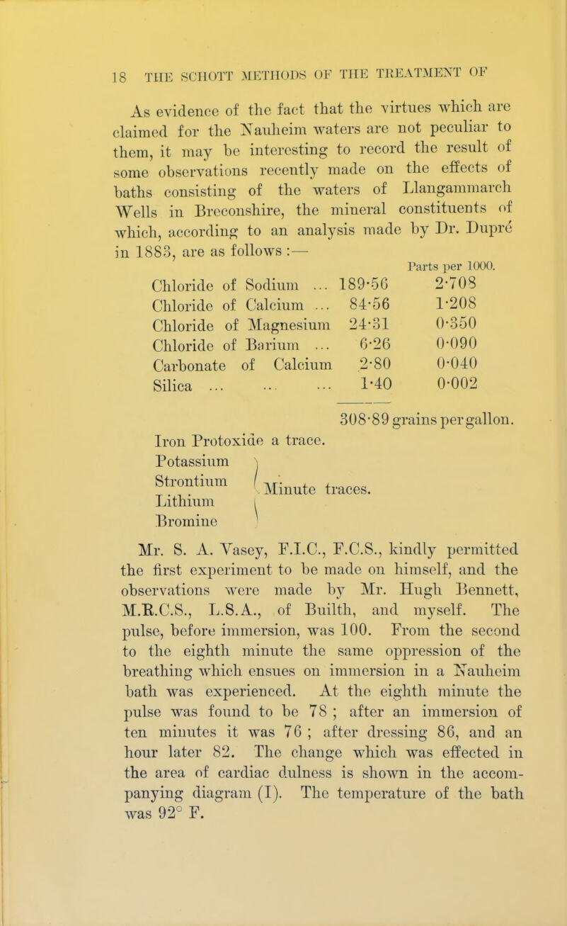 As evidence of the fact that the virtues which arc claimed for the Nauheim waters are not peculiar to them, it may be interesting to record the result of some observations recently made on the effects of baths consisting of the waters of Llangammarch Wells in Breconshire, the mineral constituents of which, according to an analysis made by Dr. Dupre in 1883, are as follows :— Farts per 1000. Chloride of Sodium ... 189-56 2-708 Chloride of Calcium ... 84-56 1-208 Chloride of Magnesium 24-31 0-350 Chloride of Barium ... 6-26 0-090 Carbonate of Calcium 2-80 0-040 Silica 1-40 0-002 308-89 grains per gallon. Iron Protoxide a trace. Potassium \ Strontium (yLmute traces. Lithium i Bromine Mr. S. A. Vasey, F.I.C., F.C.S., kindly permitted the first experiment to be made on himself, and the observations were made by Mr. Hugh Bennett, M.K.C.S., L.S.A., of Builth, and myself. The pulse, before immersion, was 100. From the second to the eighth minute the same oppression of the breathing which ensues on immersion in a Nauheim bath was experienced. At the eighth minute the pulse was found to be 78 ; after an immersion of ten minutes it was 76 ; after dressing 86, and an hour later 82. The change which was effected in the area of cardiac dulness is shown in the accom- panying diagram (I). The temperature of the bath was 92° F.