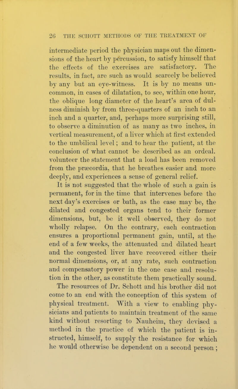 intermediate period the physician maps out the dimen- sions of the heart by percussion, to satisfy himself that the effects of the exercises are satisfactory. The results, in fact, are such as would scarcely be believed by any but an eye-witness. It is by no means un- common, in cases of dilatation, to see, within one hour, the oblique long diameter of the heart's area of dul- ness diminish by from three-quarters of an inch to an inch and a quarter, and, perhaps more surprising still, to observe a diminution of as many as two inches, in vertical measurement, of a liver which at first extended to the umbilical level; and to hear the patient, at the conclusion of what cannot be described as an ordeal, volunteer the statement that a load has been removed from the prsecordia, that he breathes easier and more deeply, and experiences a sense of general relief. It is not suggested that the whole of such a gain is permanent, for in the time that intervenes before the next day's exercises or bath, as the case may be, the dilated and congested organs tend to their former dimensions, but, be it well observed, they do not wholly relapse. On the contrary, each contraction ensures a proportional permanent gain, until, at the end of a few weeks, the attenuated and dilated heart and the congested liver have recovered either their normal dimensions, or, at any rate, such contraction and compensatory power in the one case and resolu- tion in the other, as constitute them practically sound. The resources of Dr. Schott and his brother did not come to an end with the conception of this system of physical treatment. With a view to enabling phy- sicians and patients to maintain treatment of the same kind without resorting to Nauheim, they devised a method in the practice of which the patient is in- structed, himself, to supply the resistance for which he would otherwise be dependent on a second person;