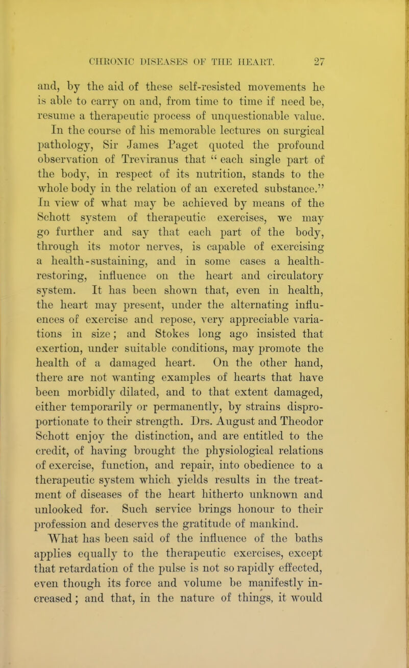 and, by the aid of those self-resisted movements he is able to carry on and, from time to time if need be, resume a therapeutic process of unquestionable value. In the course of his memorable lectures on surgical pathology, Sir James Paget quoted the profound observation of Treviranus that  each single part of the body, in respect of its nutrition, stands to the whole body in the relation of an excreted substance. In view of what may be achieved by means of the Schott system of therapeutic exercises, we may go further and say that each part of the body, through its motor nerves, is capable of exercising a health-sustaining, and in some cases a health- restoring, influence on the heart and circulatory system. It has been shown that, even in health, the heart may present, under the alternating influ- ences of exercise and repose, very appreciable varia- tions in size; and Stokes long ago insisted that exertion, under suitable conditions, may promote the health of a damaged heart. On the other hand, there are not wanting examples of hearts that have been morbidly dilated, and to that extent damaged, either temporarily or permanently, by strains dispro- portionate to their strength. Drs. August and Theodor Schott enjoy the distinction, and are entitled to the credit, of having brought the physiological relations of exercise, function, and repair, into obedience to a therapeutic system which yields results in the treat- ment of diseases of the heart hitherto unknown and unlooked for. Such service brings honour to their profession and deserves the gratitude of mankind. What has been said of the influence of the baths applies equally to the therapeutic exercises, except that retardation of the pulse is not so rapidly effected, even though its force and volume be manifestly in- creased ; and that, in the nature of things, it would