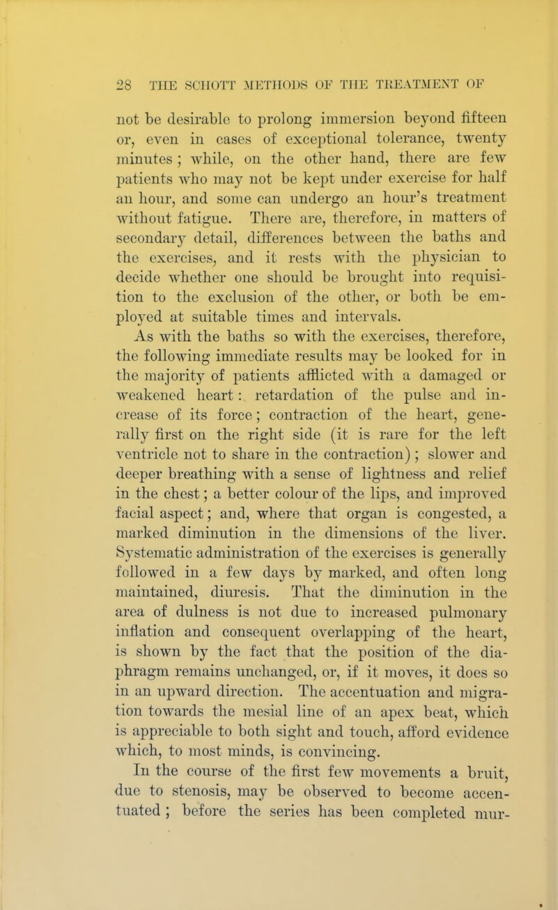 not be desirable to prolong immersion beyond fifteen or, even in cases of exceptional tolerance, twenty minutes ; while, on the other hand, there are few patients who may not be kept under exercise for half an hour, and some can undergo an hour's treatment without fatigue. There are, therefore, in matters of secondary detail, differences between the baths and the exercises, and it rests with the physician to decide whether one should be brought into requisi- tion to the exclusion of the other, or both be em- ployed at suitable times and intervals. As with the baths so with the exercises, therefore, the following immediate results may be looked for in the majority of patients afflicted with a damaged or weakened heart: retardation of the pulse and in- crease of its force; contraction of the heart, gene- rally first on the right side (it is rare for the left ventricle not to share in the contraction) ; slower and deeper breathing with a sense of lightness and relief in the chest; a better colour of the lips, and improved facial aspect; and, where that organ is congested, a marked diminution in the dimensions of the liver. Systematic administration of the exercises is generally followed in a few days by marked, and often long maintained, diuresis. That the diminution in the area of dulness is not due to increased pulmonary inflation and consequent overlapping of the heart, is shown by the fact that the position of the dia- phragm remains unchanged, or, if it moves, it does so in an upward direction. The accentuation and migra- tion towards the mesial line of an apex beat, which is appreciable to both sight and touch, afford evidence which, to most minds, is convincing. In the course of the first few movements a bruit, due to stenosis, may be observed to become accen- tuated ; before the series has been completed niur-