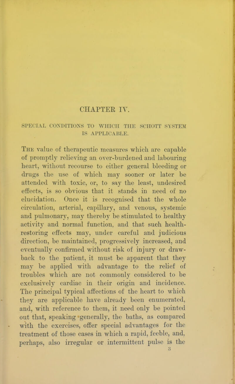 CHAPTER IV SPECIAL CONDITIONS TO WHICH THE SCHOTT SYSTEM IS APPLICABLE. The value of therapeutic measures which are capable of promptly relieving an over-burdened aud labouring heart, without recourse to either general bleeding or drugs the use of which may sooner or later be attended with toxic, or, to say the least, undesired effects, is so obvious that it stands in need of no elucidation. Once it is recognised that the whole circulation, arterial, capillary, and venons, systemic and pulmonary, may thereby be stimulated to healthy activity and normal function, and that such health- restoring effects may, under careful and judicious direction, be maintained, progressively increased, and eventually confirmed without risk of injury or draw- back to the patient, it must be apparent that they may be applied with advantage to the relief of troubles which are not commonly considered to be exclusively cardiac in their origin and incidence. The principal typical affections of the heart to which they are applicable have already been enumerated, and, with reference to them, it need only be pointed out that, speaking generally, the baths, as compared with the exercises, offer special advantages for the treatment of those cases in which a rapid, feeble, and, perhaps, also irregular or intermittent pulse is the 3
