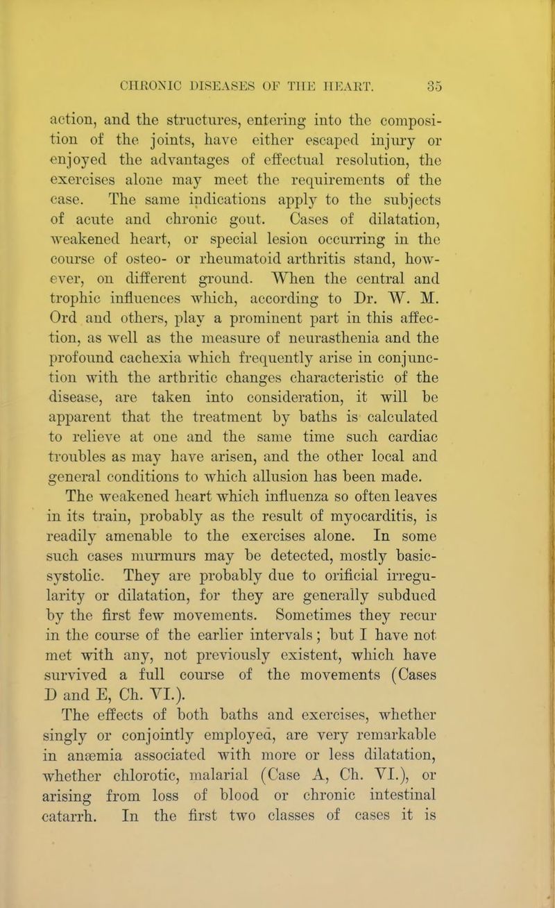 action, and the structures, entering into the composi- tion of the joints, have either escaped injury or enjoyed the advantages of effectual resolution, the exercises alone may meet the requirements of the case. The same indications apply to the subjects of acute and chronic gout. Cases of dilatation, weakened heart, or special lesion occurring in the course of osteo- or rheumatoid arthritis stand, how- ever, on different ground. When the central and trophic influences which, according to Dr. W. M. Ord and others, play a prominent part in this affec- tion, as Avell as the measure of neurasthenia and the profound cachexia which frequently arise in conjunc- tion with the arthritic changes characteristic of the disease, are taken into consideration, it will be apparent that the treatment by baths is calculated to relieve at one and the same time such cardiac troubles as may have arisen, and the other local and general conditions to which allusion has been made. The weakened heart which influenza so often leaves in its train, probably as the result of myocarditis, is readily amenable to the exercises alone. In some such cases murmurs may be detected, mostly basic- systolic. They are probably due to orificial irregu- larity or dilatation, for they are generally subdued by the first few movements. Sometimes they recur in the course of the earlier intervals; but I have not met with any, not previously existent, which have survived a full course of the movements (Cases D and E, Ch. VI.). The effects of both baths and exercises, whether singly or conjointly employed, are very remarkable in anaemia associated with more or less dilatation, whether chlorotic, malarial (Case A, Ch. VI.), or arising from loss of blood or chronic intestinal catarrh. In the first two classes of cases it is