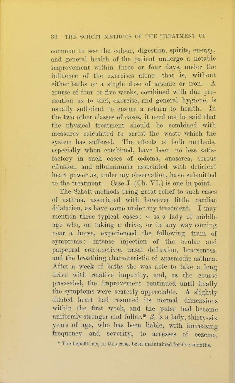 common to sec the colour, digestion, spirits, energy, and general health of the patient undergo a notable improvement within three or four days, under the influence of the exercises alone—that is, without either baths or a single dose of arsenic or iron. A course of four or five weeks, combined with due pre- caution as to diet, exercise, and general hygiene, is usually sufficient to ensure a return to health. In the two other classes of cases, it need not be said that the physical treatment should be combined with measures calculated to arrest the waste which the system has suffered. The effects of both methods, especially when combined, have been no less satis- factory in such cases of oedema, anasarca, serous effusion, and albuminuria associated with deficient heart power as, under my observation, have submitted to the treatment. Case J. (Ch. VI.) is one in point. The Schott methods bring great relief to such cases of asthma, associated with however little cardiac dilatation, as have come under my treatment. I may mention three typical cases : a, is a lady of middle age who, on taking a drive, or in any way coming near a horse, experienced the following train of symptoms:—intense injection of the ocular and palpebral conjunctiva?, nasal defluxion, hoarseness, and the breathing characteristic of spasmodic asthma. After a week of baths she was able to take a Ions: drive with relative impunity, and, as the course proceeded, the improvement continued until finally the symptoms were scarcely appreciable. A slightly dilated heart had resumed its normal dimensions within the first week, and the pulse had become uniformly stronger and fuller.* /3, is a lady, thirty-six years of age, who has been liable, with increasing frequency and severity, to accesses of eczema, * The benefit has, in this case, been maintained for five months.