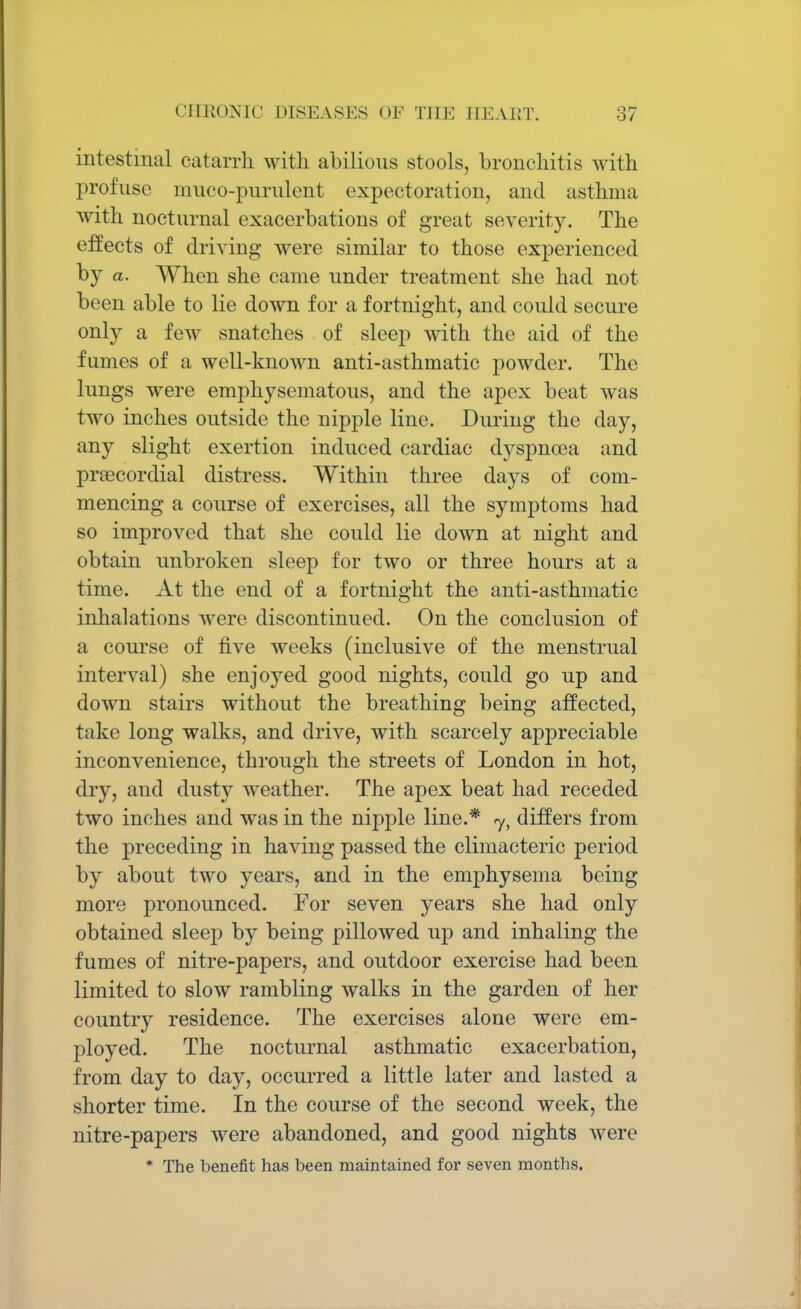 intestinal catarrh with abilions stools, bronchitis with profuse muco-purnlent expectoration, and asthma with nocturnal exacerbations of great severity. The effects of driving were similar to those experienced by a. When she came under treatment she had not been able to lie down for a fortnight, and could secure only a few snatches of sleep with the aid of the fumes of a well-known anti-asthmatic powder. The lungs were emphysematous, and the apex beat was two inches outside the nipple line. During the day, any slight exertion induced cardiac dyspnoea and precordial distress. Within three days of com- mencing a course of exercises, all the symptoms had so improved that she could lie down at night and obtain unbroken sleep for two or three hours at a time. At the end of a fortnight the anti-asthmatic inhalations were discontinued. On the conclusion of a course of five weeks (inclusive of the menstrual interval) she enjoyed good nights, could go up and down stairs without the breathing being affected, take long walks, and drive, with scarcely appreciable inconvenience, through the streets of London in hot, dry, and dusty weather. The apex beat had receded two inches and was in the nipple line.* jy differs from the preceding in having passed the climacteric period by about two years, and in the emphysema being more pronounced. For seven years she had only obtained sleep by being pillowed up and inhaling the fumes of nitre-papers, and outdoor exercise had been limited to slow rambling walks in the garden of her country residence. The exercises alone were em- ployed. The nocturnal asthmatic exacerbation, from day to day, occurred a little later and lasted a shorter time. In the course of the second week, the nitre-papers were abandoned, and good nights were