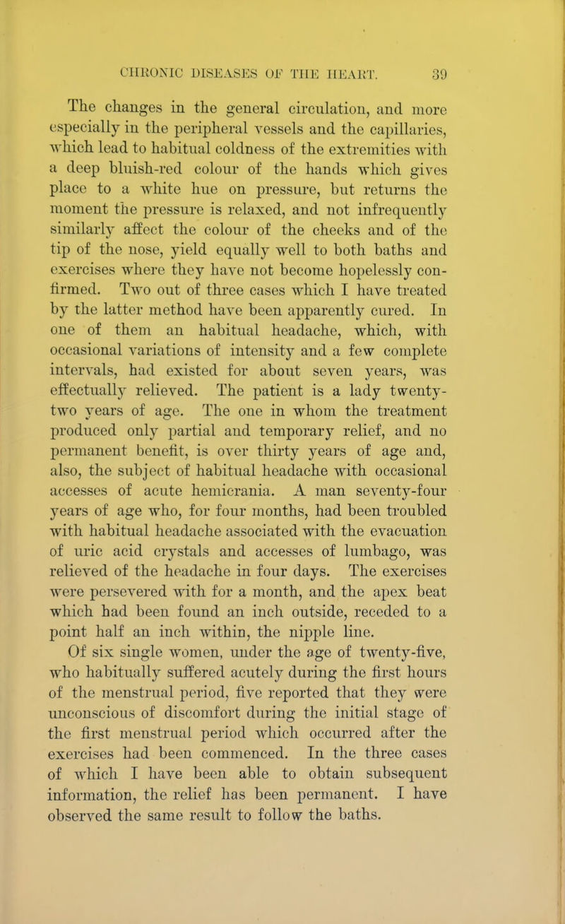 The changes in the general circulation, and more especially in the peripheral vessels and the capillaries, which lead to habitual coldness of the extremities with a deep bluish-red colour of the hands which gives place to a white hue on pressure, but returns the moment the pressure is relaxed, and not infrequently similarly affect the colour of the cheeks and of the tip of the nose, yield equally well to both baths and exercises where they have not become hopelessly con- firmed. Two out of three cases which I have treated by the latter method have been apparently cured. In one of them an habitual headache, which, with occasional variations of intensity and a few complete intervals, had existed for about seven years, was effectually relieved. The patient is a lady twenty- two years of age. The one in whom the treatment produced only partial aud temporary relief, and no permanent benefit, is over thirty years of age and, also, the subject of habitual headache with occasional accesses of acute hemicrania. A man seventy-four years of age who, for four months, had been troubled with habitual headache associated with the evacuation of uric acid crystals and accesses of lumbago, was relieved of the headache in four days. The exercises were persevered with for a month, and the apex beat which had been found an inch outside, receded to a point half an inch within, the nipple line. Of six single women, under the age of twenty-five, who habitually suffered acutely during the first hours of the menstrual period, five reported that they were unconscious of discomfort during the initial stage of the first menstrual period which occurred after the exercises had been commenced. In the three cases of which I have been able to obtain subsequent information, the relief has been permanent. I have observed the same result to follow the baths.