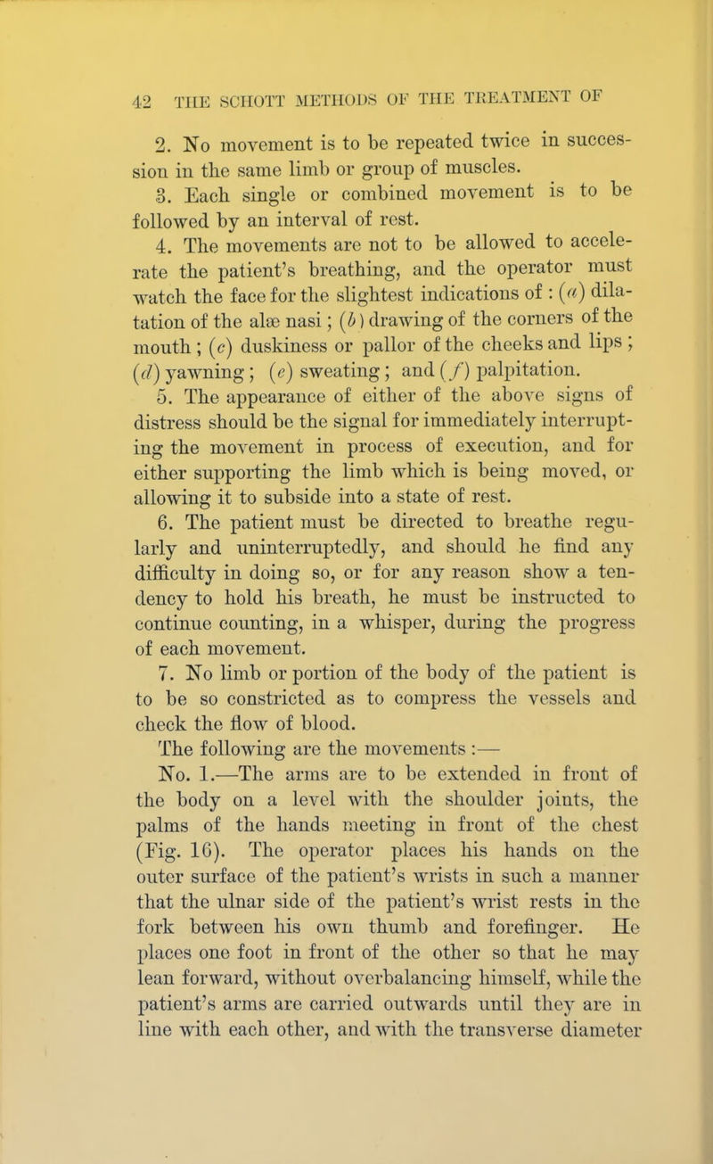 2. No movement is to be repeated twice in succes- sion in the same limb or group of muscles. ,3. Each single or combined movement is to be followed by an interval of rest. 4. The movements are not to be allowed to accele- rate the patient's breathing, and the operator must watch the face for the slightest indications of : (a) dila- tation of the also nasi; (b) drawing of the corners of the mouth ; (c) duskiness or pallor of the cheeks and lips ; (d) yawning; (e) sweating; and (/) palpitation. 5. The appearance of either of the above signs of distress should be the signal for immediately interrupt- ing the movement in process of execution, and for either supporting the limb which is being moved, or allowing it to subside into a state of rest. 6. The patient must be directed to breathe regu- larly and uninterruptedly, and should he find any difficulty in doing so, or for any reason show a ten- dency to hold his breath, he must be instructed to continue counting, in a whisper, during the progress of each movement. 7. No limb or portion of the body of the patient is to be so constricted as to compress the vessels and check the flow of blood. The following are the movements :— No. 1.—The arms are to be extended in front of the body on a level with the shoulder joints, the palms of the hands meeting in front of the chest (Fig. 16). The operator places his hands on the outer surface of the patient's wrists in such a manner that the ulnar side of the patient's wrist rests in the fork between his own thumb and forefinger. He places one foot in front of the other so that he ma)' lean forward, without overbalancing himself, while the patient's arms are carried outwards until they are in line with each other, and with the transverse diameter