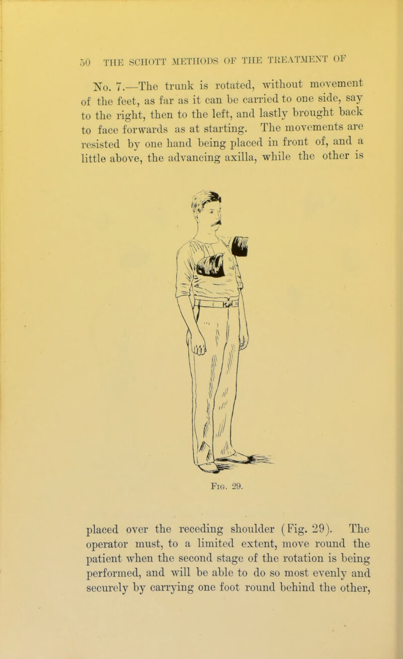 No. 7.—The trunk is rotated, without movement of the feet, as far as it can be carried to one side, say to the right, then to the left, and lastly brought back to face forwards as at starting. The movements are resisted by one hand being placed in front of, and a little above, the advancing axilla, while the other is Fig. 29. placed over the receding shoulder (Fig. 29). The operator must, to a limited extent, move round the patient when the second stage of the rotation is being performed, and will be able to do so most evenly and securely by carrying one foot round behind the other,