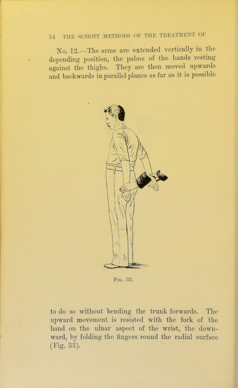 No. 12.—The arms are extended vertically in the depending position, the palms of the hands resting against the thighs. They are then moved upwards and backwards in parallel planes as far as it is possible Fig. 33. to do so without bending the trunk forwards. The upward movement is resisted with the fork of the hand on the ulnar aspect of the wrist, the down- ward, by folding the fingers round the radial surface