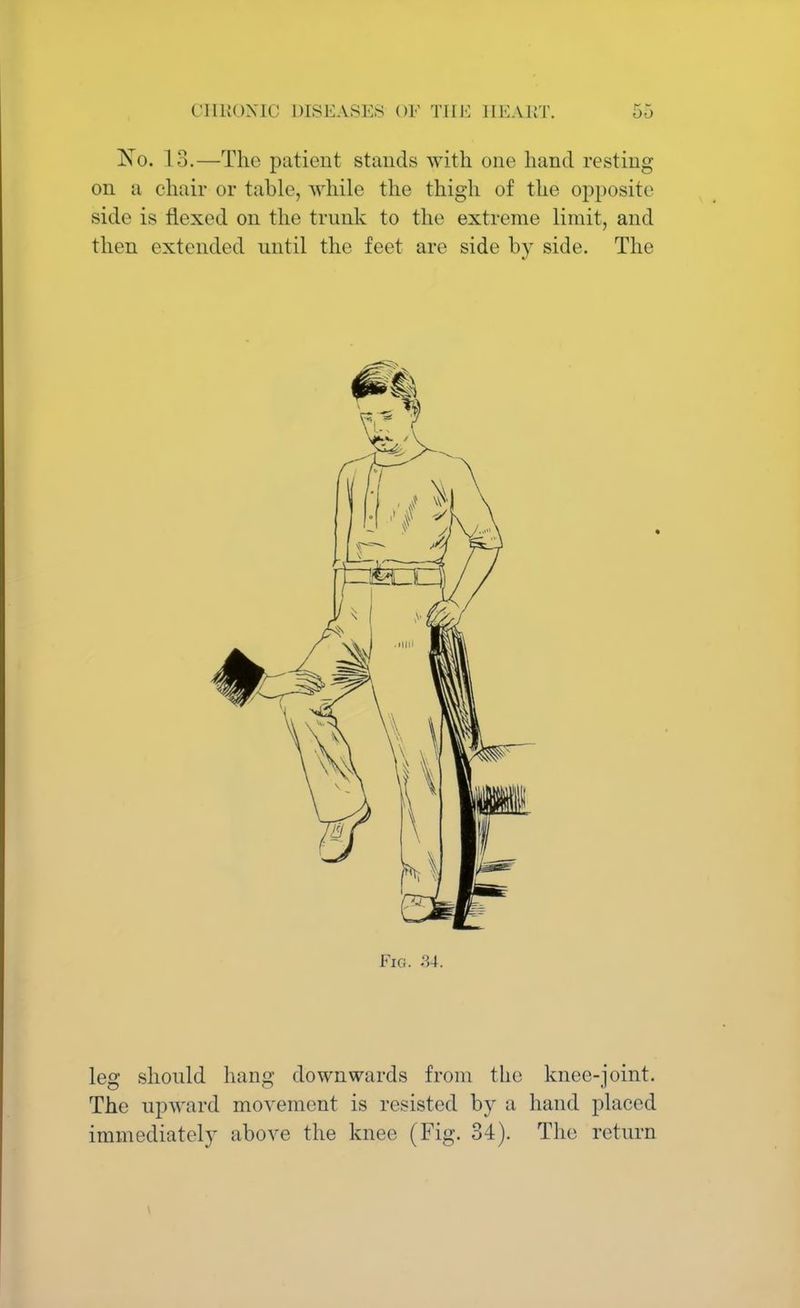 No. 13.—The patient stands with one hand resting on a chair or table, while the thigh of the opposite side is flexed on the trunk to the extreme limit, and then extended until the feet are side by side. The Fig. 84. leg should hang downwards from the knee-joint. The upward movement is resisted by a hand placed