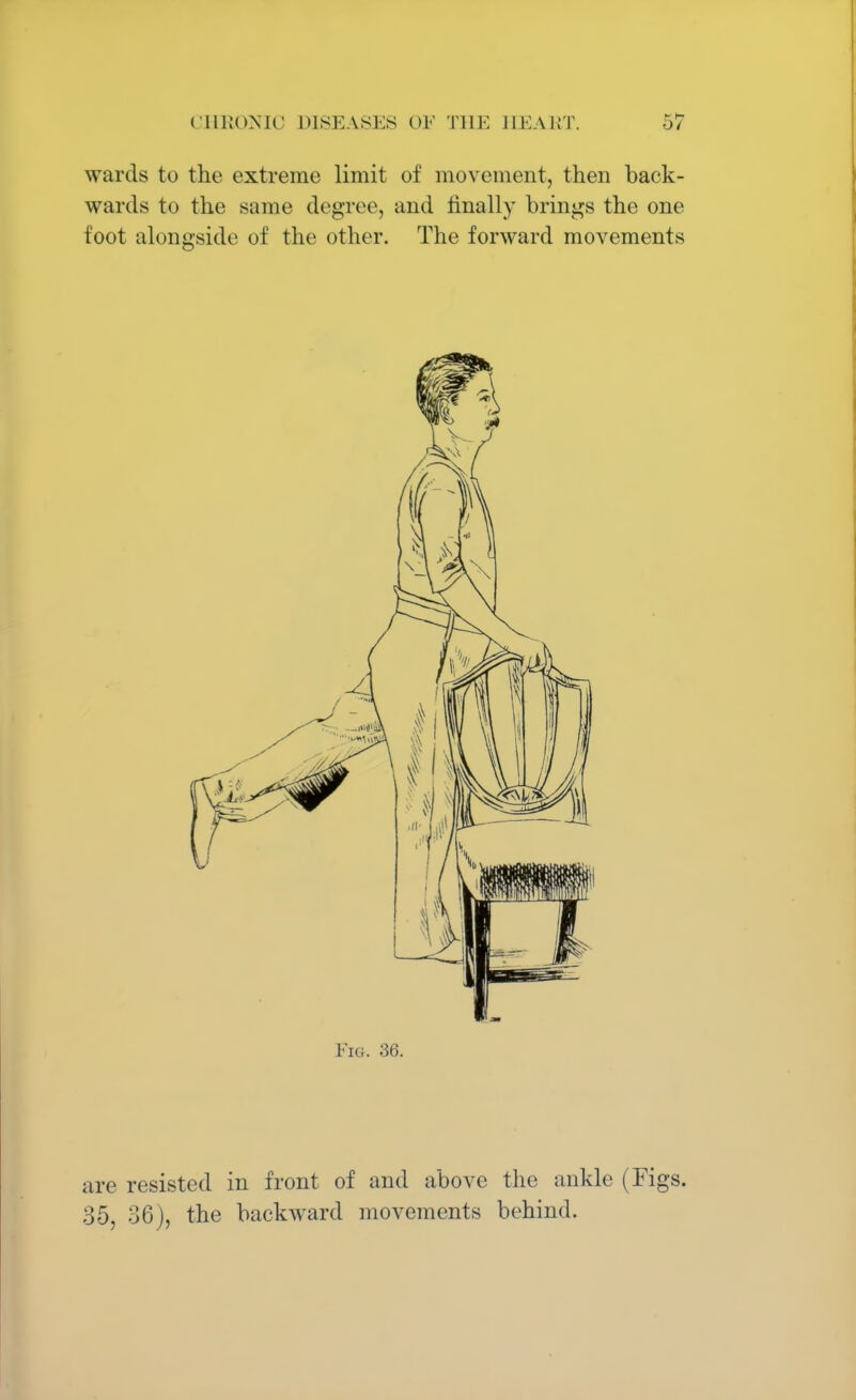 wards to the extreme limit of movement, then back- wards to the same degree, and finally brings the one foot alongside of the other. The forward movements Fig. 36. are resisted in front of and above the ankle (Figs. 35, 36), the backward movements behind.