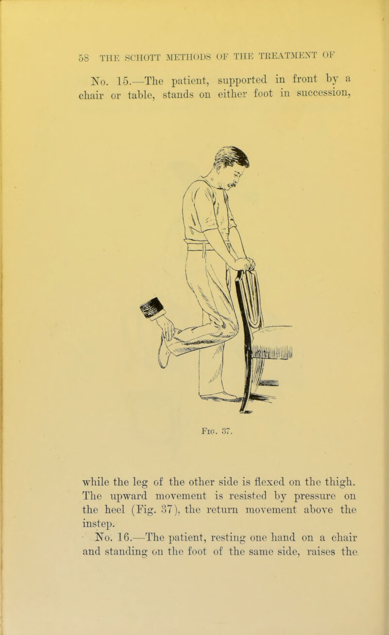 No. 15.—The patient, supported in front by a chair or table, stands on either foot in succession, Fig. 37. while the leg of the other side is flexed on the thigh. The upward movement is resisted by pressure on the heel (Fig. 37), the return movement above the instep. No. 16.—The patient, resting one hand on a chair and standing on the foot of the same side, raises the