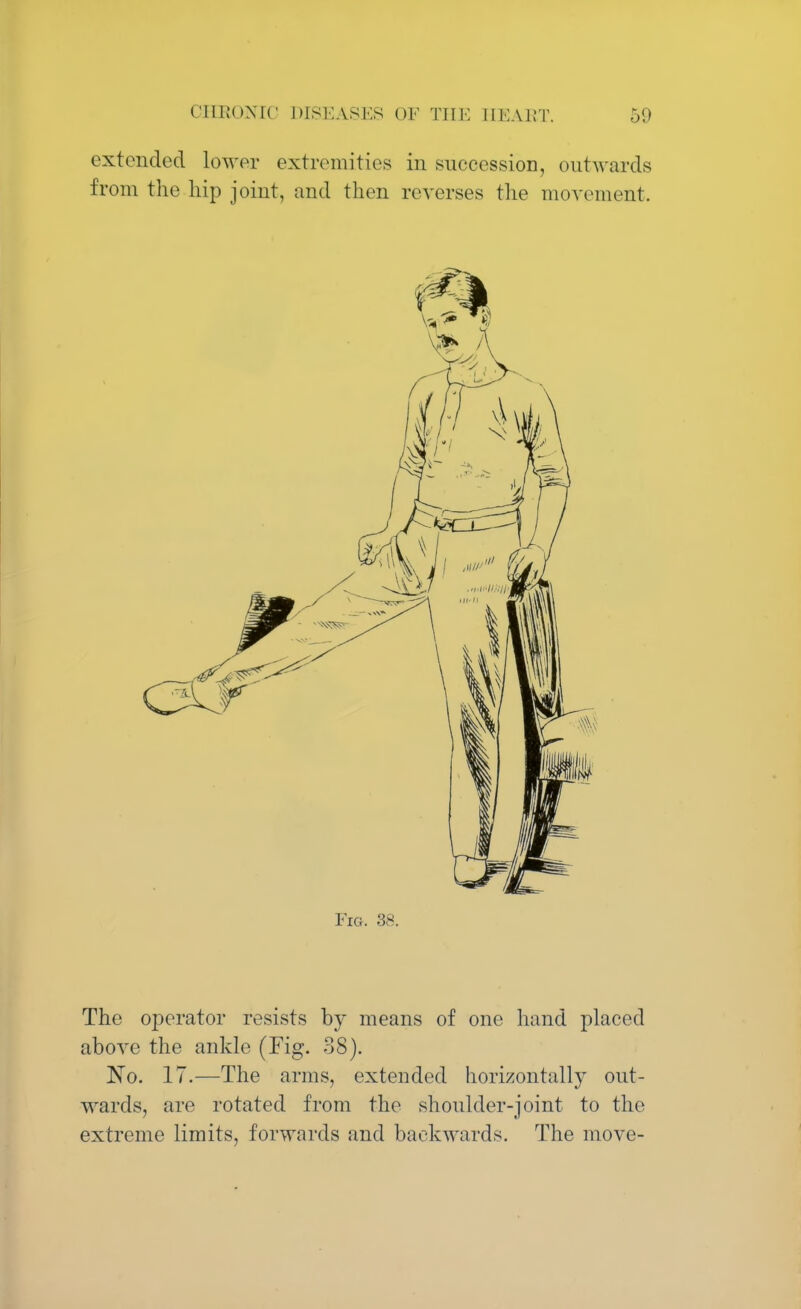 extended lower extremities in succession, outwards from the hip joint, and then reverses the movement. Fig. 38. The operator resists by means of one hand placed above the ankle (Fig. 38). No. 17.—The arms, extended horizontally out- wards, are rotated from the shoulder-joint to the extreme limits, forwards and backwards. The move-