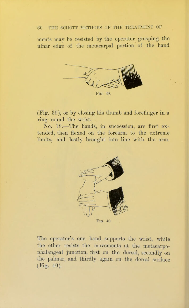 merits may be resisted by the operator grasping the ulnar edge of the metacarpal portion of the hand Fig. 39. (Fig. 39), or by closing his thumb and forefinger in a ring round the wrist. No. 18.—The hands, in succession, are first ex- tended, then flexed on the forearm to the extreme limits, and lastly brought into line with the arm. Fig. 40. The operator's one hand supports the wrist, while the other resists the movements at the metacarpo- phalangeal junction, first on the dorsal, secondly on the palmar, and thirdly again on the dorsal surface (Fig. 40).