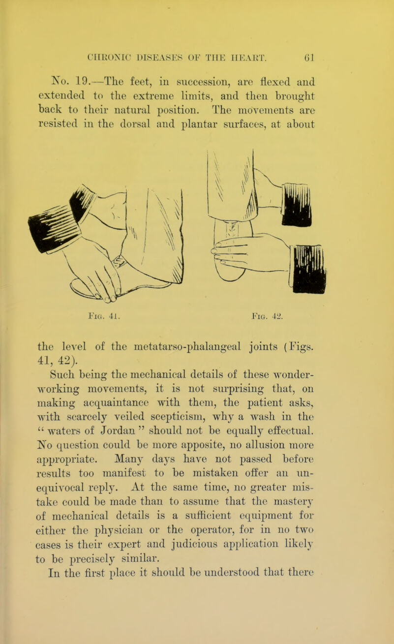 CIIUOMC DISEASES <>K Till'. HEART (il No. 19.—The feet, in succession, are flexed and extended to the extreme limits, and then brought back to their natural position. The movements are resisted in the dorsal and plantar surfaces, at about Fig. 41. Fig. 4i>. the level of the metatarso-phalangeal joints (Figs. 41, 42). Such being the mechanical details of these wonder- working movements, it is not surprising that, on making acquaintance with them, the patient asks, with scarcely veiled scepticism, why a wash in the  waters of Jordan  should not be equally effectual. ~No question could be more apposite, no allusion more appropriate. Many days have not passed before results too manifest to be mistaken offer an un- equivocal reply. At the same time, no greater mis- take could be made than to assume that the mastery of mechanical details is a sufficient equipment for either the physician or the operator, for in no two cases is their expert and judicious application likely to be precisely similar. In the first place it should be understood that there