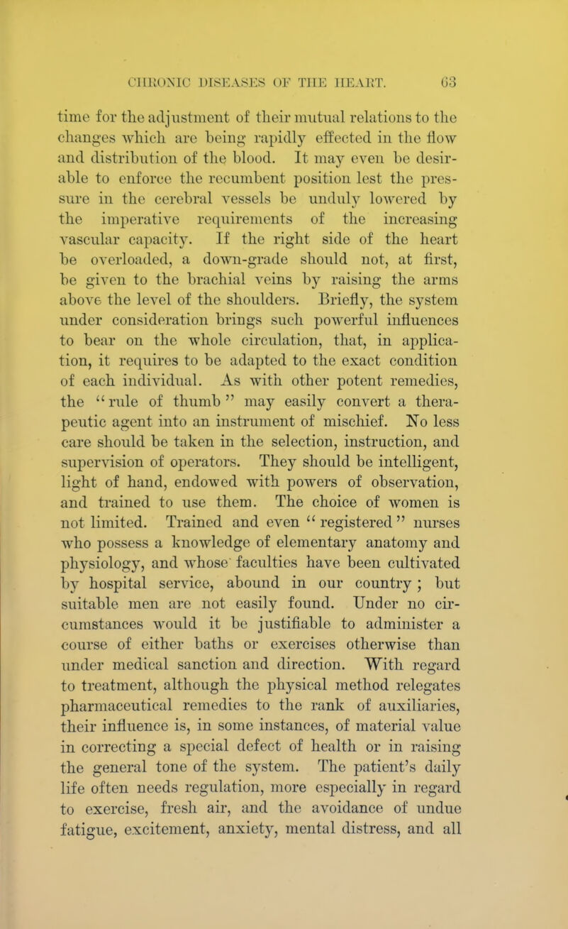 time for the adjustment of their mutual relations to the changes which arc being rapidly effected in the flow and distribution of the blood. It may even be desir- able to enforce the recumbent position lest the pres- sure in the cerebral vessels be unduly lowered by the imperative requirements of the increasing vascular capacity. If the right side of the heart be overloaded, a down-grade should not, at first, be given to the brachial veins by raising the arms above the level of the shoulders. Briefly, the system under consideration brings such powerful influences to bear on the whole circulation, that, in applica- tion, it requires to be adapted to the exact condition of each individual. As with other potent remedies, the rule of thumb may easily convert a thera- peutic agent into an instrument of mischief. No less care should be taken in the selection, instruction, and supervision of operators. They should be intelligent, light of hand, endowed with powers of observation, and trained to use them. The choice of women is not limited. Trained and even  registered  nurses who possess a knowledge of elementary anatomy and physiology, and whose faculties have been cultivated by hospital service, abound in our country; but suitable men are not easily found. Under no cir- cumstances would it be justifiable to administer a course of either baths or exercises otherwise than under medical sanction and direction. With regard to treatment, although the physical method relegates pharmaceutical remedies to the rank of auxiliaries, their influence is, in some instances, of material value in correcting a special defect of health or in raising the general tone of the system. The patient's daily life often needs regulation, more especially in regard to exercise, fresh air, and the avoidance of undue fatigue, excitement, anxiety, mental distress, and all