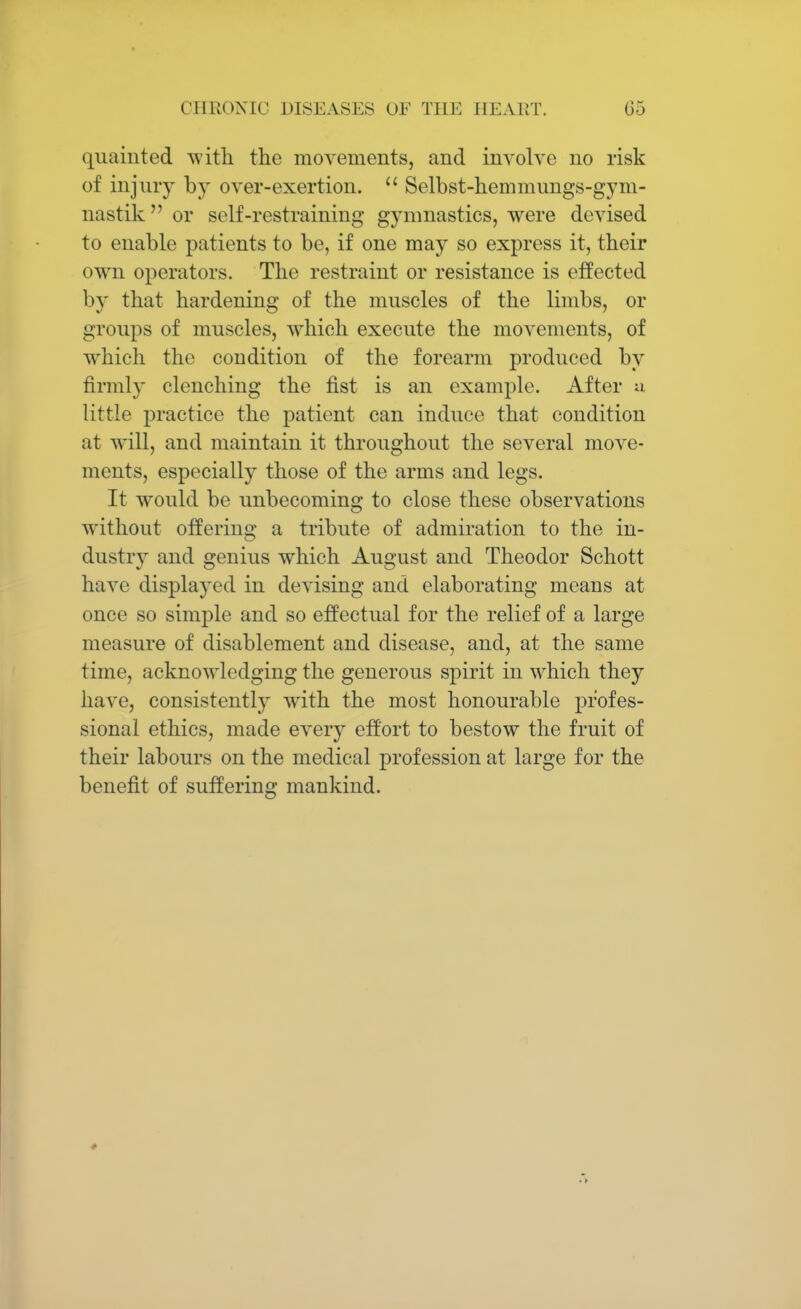 quainted with the movements, and involve no risk of injury by over-exertion.  Selbst-hemmungs-gyni- nastik or self-restraining gymnastics, were devised to enable patients to be, if one may so express it, their own operators. The restraint or resistance is effected by that hardening of the muscles of the limbs, or groups of muscles, which execute the movements, of which the condition of the forearm produced by firmly clenching the fist is an example. After a little practice the patient can induce that condition at will, and maintain it throughout the several move- ments, especially those of the arms and legs. It would be unbecoming to close these observations without offering a tribute of admiration to the in- dustry and genius which August and Theodor Schott have displayed in devising and elaborating means at once so simple and so effectual for the relief of a large measure of disablement and disease, and, at the same time, acknowledging the generous spirit in which they have, consistently with the most honourable profes- sional ethics, made every effort to bestow the fruit of their labours on the medical profession at large for the benefit of suffering mankind.