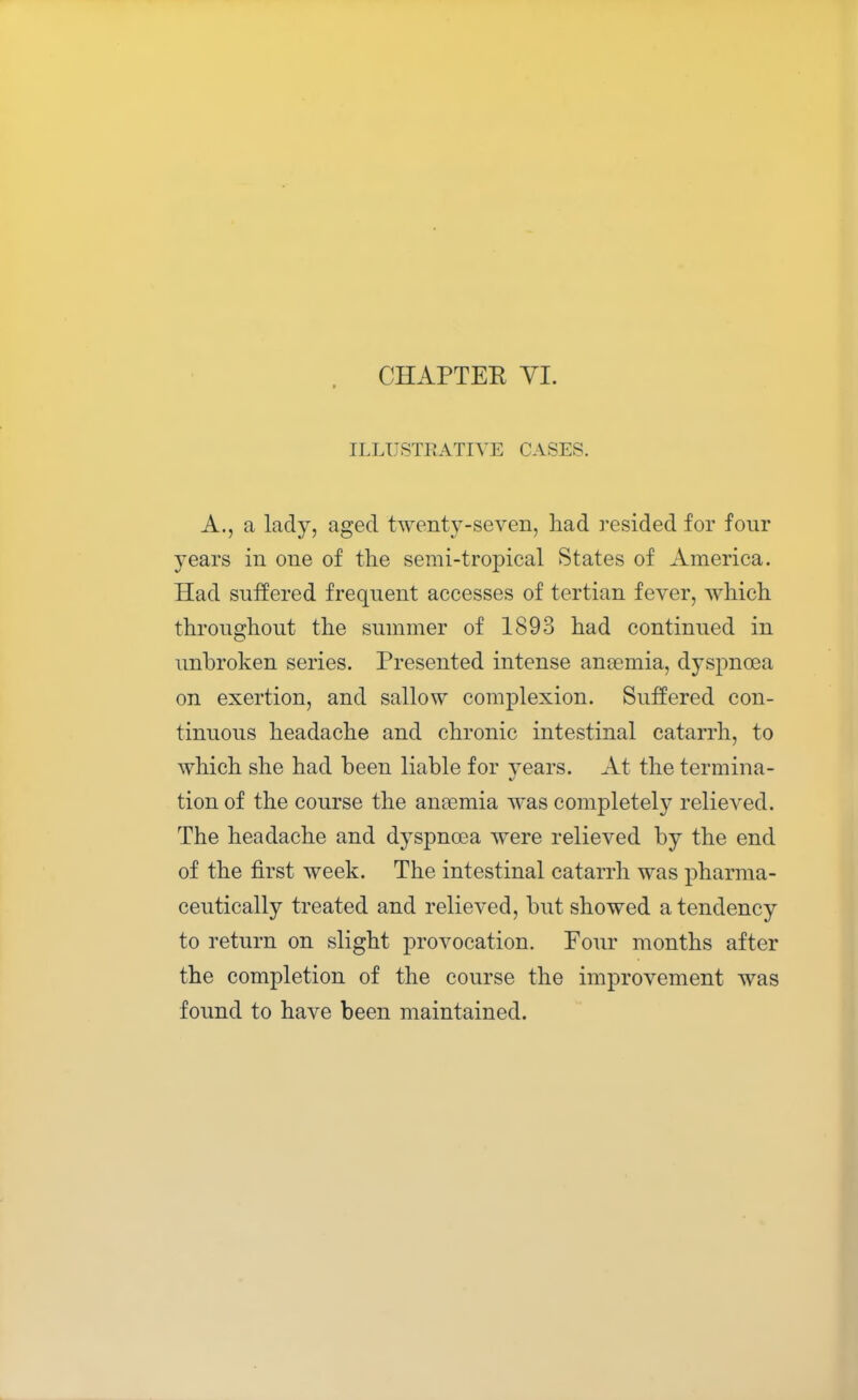 ILLUSTRATIVE CASES. A., a lady, aged twenty-seven, had resided for four years in one of the semi-tropical States of America. Had suffered frequent accesses of tertian fever, which throughout the summer of 1893 had continued in unbroken series. Presented intense anaemia, dyspnoea on exertion, and sallow complexion. Suffered con- tinuous headache and chronic intestinal catarrh, to which she had been liable for vears. At the tormina- tion of the course the anaemia was completely relieved. The headache and dyspnoea were relieved by the end of the first week. The intestinal catarrh was pharma- ceutically treated and relieved, but showed a tendency to return on slight provocation. Four months after the completion of the course the improvement was found to have been maintained.
