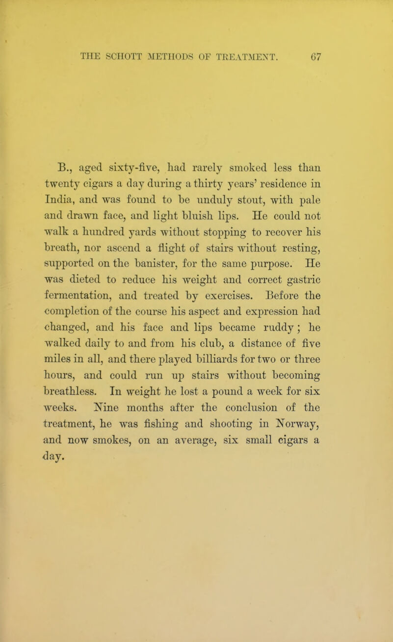 B., aged sixty-five, had rarely smoked less than twenty cigars a day during a thirty years' residence in India, and was found to be unduly stout, with pale and drawn face, and light bluish lips. He could not walk a hundred yards without stopping to recover his breath, nor ascend a flight of stairs without resting, supported on the banister, for the same purpose. He was dieted to reduce his weight and correct gastric fermentation, and treated by exercises. Before the completion of the course his aspect and expression had changed, and his face and lips became ruddy; he walked daily to and from his club, a distance of five miles in all, and there played billiards for two or three hours, and could run up stairs without becoming breathless. In weight he lost a pound a week for six weeks. ISTine months after the conclusion of the treatment, he was fishing and shooting in Norway, and now smokes, on an average, six small cigars a day.