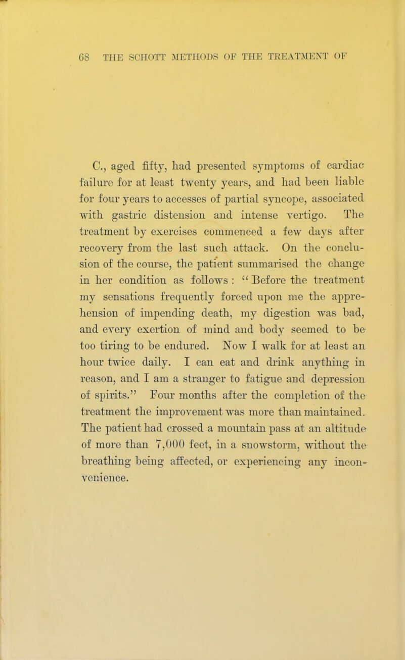 C, aged fifty, had presented symptoms of cardiac failure for at least twenty years, and had been liable for four years to accesses of partial syncope, associated with gastric distension and intense vertigo. The treatment by exercises commenced a few days after recovery from the last such attack. On the conclu- sion of the course, the patient summarised the change in her condition as follows :  Before the treatment my sensations frequently forced upon me the appre- hension of impending death, my digestion was bad, and every exertion of mind and body seemed to be too tiring to be endured. Now I walk for at least an hour twice daily. I can eat and drink anything in reason, and I am a stranger to fatigue aDd depression of spirits. Four months after the completion of the treatment the improvement was more than maintained. The patient had crossed a mountain pass at an altitude of more than 7,000 feet, in a snowstorm, without the breathing being affected, or experiencing any incon- venience.