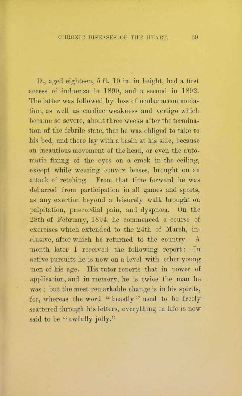 D., aged eighteen, 5 ft. 10 in. in height, had a first access of influenza in 1890, and a second in 1892. The latter was followed by loss of ocular accommoda- tion, as well as cardiac weakness and vertigo which became so severe, about three weeks after the termina- tion of the febrile state, that he was obliged to take to his bed, and there lay with a basin at his side, because an incautious movement of the head, or even the auto- matic fixing of the eyes on a crack in the ceiling, except while wearing convex lenses, brought on an attack of retching. From that time forward he was debarred from participation in all games and sports, as any exertion beyond a leisurely walk brought on palpitation, precordial pain, and dyspnoea. On the I'Sth of February, 1894, he commenced a course of exercises which extended to the 24th of March, in- clusive, after which he returned to the country. A month later I received the following report:—In active pursuits he is now on a level with other young men of his age. His tutor reports that in power of application, and in memory, he is twice the man he was ; but the most remarkable change is in his spirits, for, whereas the word  beastly  used to be freely scattered through his letters, everything in life is now said to be awfully jolly.