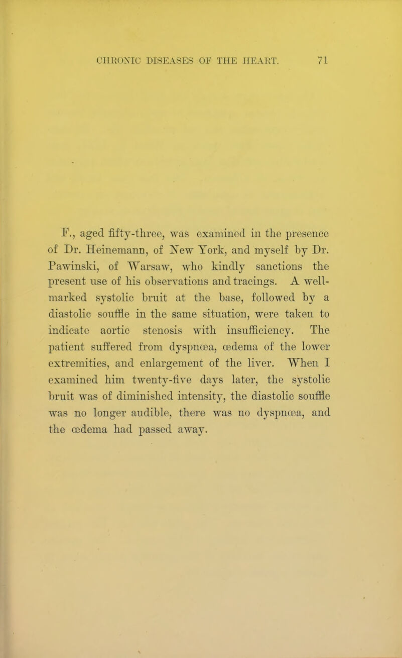 F., aged fifty-three, was examined in the presence of Dr. Heinemann, of New York, and myself by Dr. Pawinski, of Warsaw, who kindly sanctions the present use of his observations and tracings. A well- marked systolic bruit at the base, followed by a diastolic souffle in the same situation, were taken to indicate aortic stenosis with insufficiency. The patient suffered from dyspnoea, oedema of the lower extremities, and enlargement of the liver. When I examined him twenty-five days later, the systolic bruit was of diminished intensity, the diastolic souffle was no longer audible, there was no dyspnoea, and the oedema had passed away.