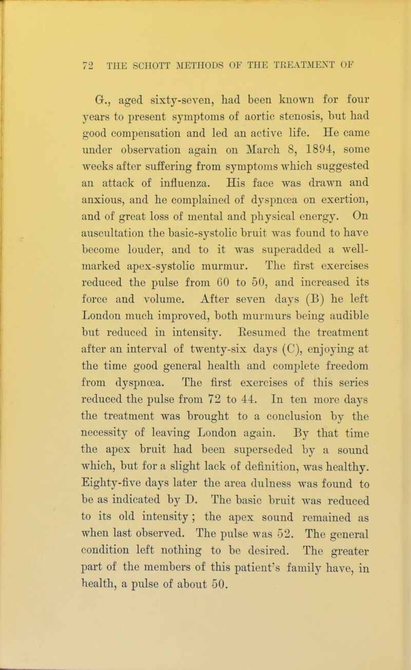 G., aged sixty-seven, had been known for four years to present symptoms of aortic stenosis, but had good compensation and led an active life. He came under observation again on March 8, 1894, some weeks after suffering from symptoms which suggested an attack of influenza. His face was drawn and anxious, and he complained of dyspnoea on exertion, and of great loss of mental and physical energy. On auscultation the basic-systolic bruit was found to have become louder, and to it was superadded a well- marked apex-systolic murmur. The first exercises reduced the pulse from GO to 50, and increased its force and volume. After seven days (B) he left London much improved, both murmurs being audible but reduced in intensity. Resumed the treatment after an interval of twenty-six days (C), enjoying at the time good general health and complete freedom from dyspnoea. The first exercises of this series reduced the pulse from 72 to 44. In ten more days the treatment was brought to a conclusion by the necessity of leaving London again. By that time the apex bruit had been superseded by a sound which, but for a slight lack of definition, was healthy. Eighty-five days later the area dulness was found to be as indicated by D. The basic bruit was reduced to its old intensity; the apex sound remained as when last observed. The pulse was 52. The general condition left nothing to be desired. The greater part of the members of this patient's family have, in health, a pulse of about 50.