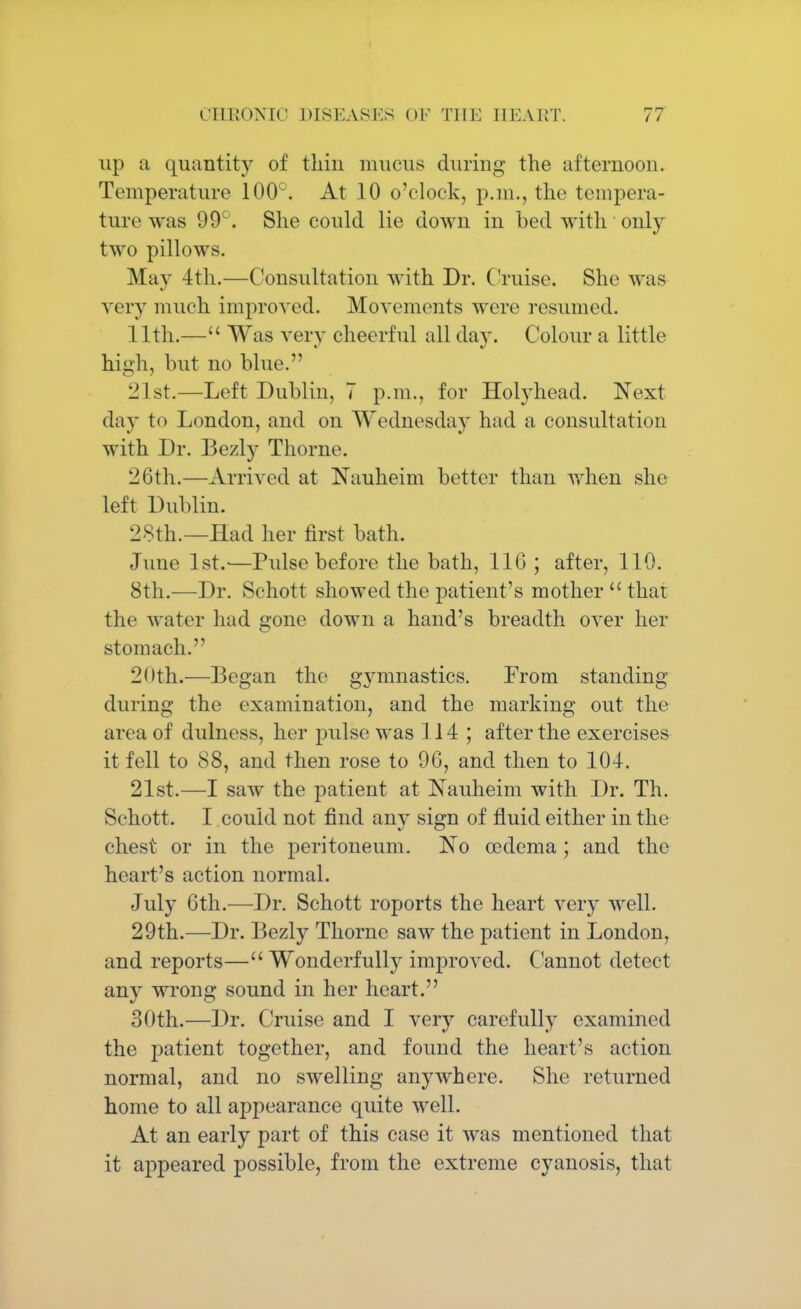 up a quantity of thin mucus during the afternoon. Temperature 100°. At 10 o'clock, p.m., the tempera- ture was 99°. She could lie down in bed with only two pillows. May 4th.—Consultation with Dr. Cruise. She was very much improved. Movements were resumed. 11th.— Was very cheerful all day. Colour a little high, but no blue. 21st.—Left Dublin, 7 p.m., for Holyhead. Next day to London, and on Wednesday had a consultation with Dr. Bezly Thome. 26th.—Arrived at Nauheim better than when she left Dublin. 28th.—Had her first bath. June 1st.'—Pulse before the bath, 116 ; after, 110. 8th.—Dr. Schott showed the patient's mother that the water had o'one down a hand's breadth over her stomach. 20th.—Began the gymnastics. From standing during the examination, and the marking out the area of dulness, her pulse was 114; after the exercises it fell to 88, and then rose to 96, and then to 104. 21st.—I saw the patient at Nauheim with Dr. Th. Schott. I could not find any sign of fluid either in the chest or in the peritoneum. ~No oedema; and the heart's action normal. July 6th.—Dr. Schott roports the heart very well. 29th.—Dr. Bezly Thornc saw the patient in London, and reports— Wonderfully improved. Cannot detect any wrong sound in her heart. 30th.—Dr. Cruise and I very carefully examined the patient together, and found the heart's action normal, and no swelling anywhere. She returned home to all appearance quite well. At an early part of this case it was mentioned that it appeared possible, from the extreme cyanosis, that