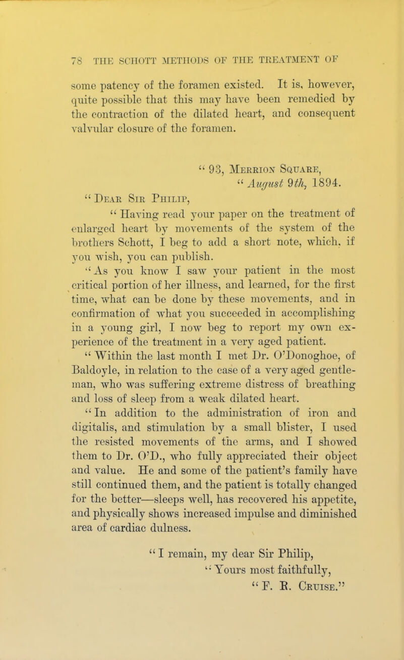 some patency of the foramen existed. It is, however, quite possible that this may have been remedied by the contraction of the dilated heart, and consequent valvular closure of the foramen. 93, Merrion Square, August 9th, 1894.  Dear Sir Philip,  Having read your paper on the treatment of enlarged heart by movements of the system of the brothers Schott, I beg to add a short note, which, if you wish, }tou can publish. As you know I saw your patient in the most critical portion of her illness, and learned, for the first time, what can be done by these movements, and in confirmation of what you succeeded in accomplishing in a young girl, I now beg to report my own ex- perience of the treatment in a very aged patient.  Within the last month I met Dr. O'Donoghoe, of Baldoyle, in relation to the case of a very aged gentle- man, who was suffering extreme distress of breathing and loss of sleep from a weak dilated heart. In addition to the administration of iron and digitalis, and stimulation by a small blister, I used the resisted movements of the arms, and I showed them to Dr. O'D., who fully appreciated their object and value. He and some of the patient's family have still continued them, and the patient is totally changed for the better—sleeps well, has recovered his appetite, and physically shows increased impulse and diminished area of cardiac dulness.  I remain, my dear Sir Philip, 1; Yours most faithfully, F. E. Cruise.