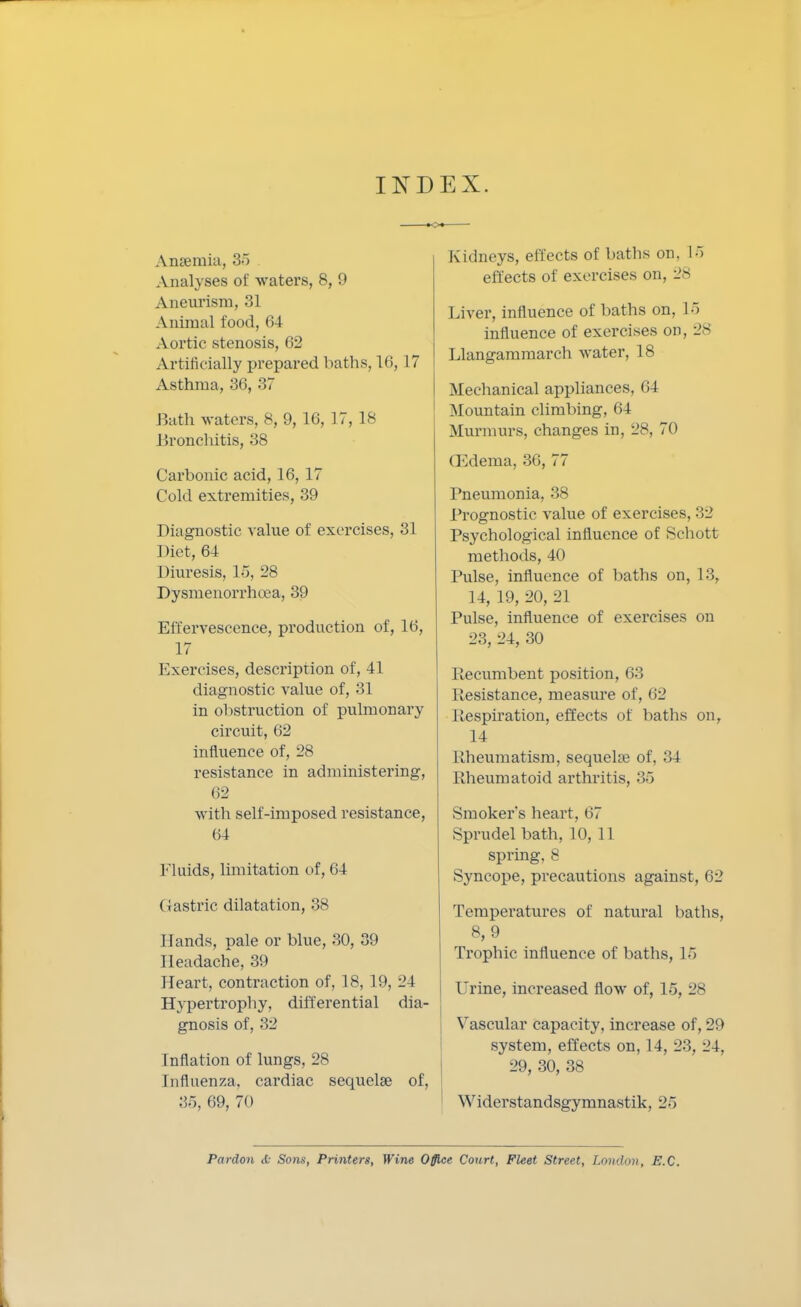 INDEX. Anaemia, 35 Analyses of waters, 8, 9 Aneurism, 31 Animal food, (i4 Aortic stenosis, 62 Artificially prepared baths, 16,17 Asthma, 36, 37 Bath waters, 8, 9, 16, 17, 18 Bronchitis, 38 Carbonic acid, 16, 17 Cold extremities, 39 Diagnostic value of exercises, 31 1 )iet, 64 Diuresis, 15, 28 Dysmenorrhoea, 39 Effervescence, production of, 16, 17 Exercises, description of, 41 diagnostic value of, 31 in obstruction of pulmonary circuit, 62 influence of, 28 resistance in administering, 62 with self-imposed resistance, 64 Fluids, limitation of, 64 Gastric dilatation, 38 Hands, pale or blue, 30, 39 Headache, 39 Heart, contraction of, 18, 19, 24 Hypertrophy, differential dia- gnosis of, 32 Inflation of lungs, 28 Influenza, cardiac sequelae of, 36, 69, 70 Kidneys, effects of baths on, 16 effects of exercises on, 28 Liver, influence of baths on, 15 influence of exercises on, 28 Llangammarch water, 18 Mechanical appliances, 64 Mountain climbing, 64 Murmurs, changes in, 28, 70 (Edema, 36, 77 Pneumonia, 38 Prognostic value of exercises, 32 Psychological influence of Schott methods, 40 Pulse, influence of baths on, 13, 14, 19, 20, 21 Pulse, influence of exercises on 23, 24, 30 Recumbent position, 63 Resistance, measure of, <i2 Respiration, effects of baths on, 14 Rheumatism, sequela? of, 34 Rheumatoid arthritis, 35 Smoker's heart, 67 Sprudel bath, 10, 11 spring, 8 Syncope, precautions against, 62 Temperatures of natural baths, 8, 9 Trophic influence of baths, 15 Urine, increased flow of, 15, 28 Vascular capacity, increase of, 29 system, effects on, 14, 23, 24, 29, 30, 38 Widerstandsgymnastik, 25 Pardon is Sotix, Printers, Wine Office Court, Fleet Street, London, E.C.